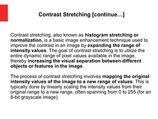 Contrast Stretching [continue…]
Contrast stretching, also known as histogram stretching or
normalization, is a basic image enhancement technique used to
improve the contrast in an image by expanding the range of
intensity values. The goal of contrast stretching is to utilize the
entire dynamic range of pixel values available in the image,
thereby increasing the visual separation between different
objects or features in the image.
The process of contrast stretching involves mapping the original
intensity values of the image to a new range of values. This is
typically done by linearly scaling the intensity values from their
original range to a new range, often spanning from 0 to 255 (for an
8-bit grayscale image).
 