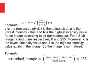 Formula:
s is the processed pixel, r is the actual pixel, a is the
lowest intensity value and b is the highest intensity value
for an image according to bit representation. For a 8-bit
image, a and b are respectively 0 and 255. Moreover, c is
the lowest intensity value and d is the highest intensity
value exists in the image. So the image is normalized.
Formula:
 