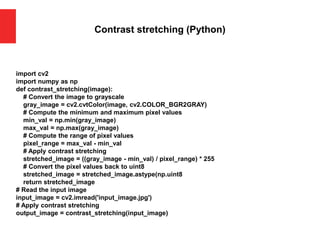Contrast stretching (Python)
import cv2
import numpy as np
def contrast_stretching(image):
# Convert the image to grayscale
gray_image = cv2.cvtColor(image, cv2.COLOR_BGR2GRAY)
# Compute the minimum and maximum pixel values
min_val = np.min(gray_image)
max_val = np.max(gray_image)
# Compute the range of pixel values
pixel_range = max_val - min_val
# Apply contrast stretching
stretched_image = ((gray_image - min_val) / pixel_range) * 255
# Convert the pixel values back to uint8
stretched_image = stretched_image.astype(np.uint8
return stretched_image
# Read the input image
input_image = cv2.imread('input_image.jpg')
# Apply contrast stretching
output_image = contrast_stretching(input_image)
 