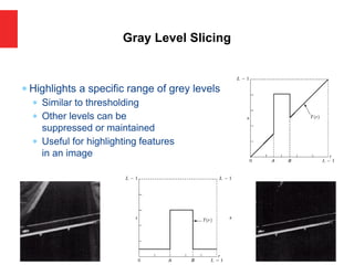  Highlights a specific range of grey levels
 Similar to thresholding
 Other levels can be
suppressed or maintained
 Useful for highlighting features
in an image
Gray Level Slicing
 