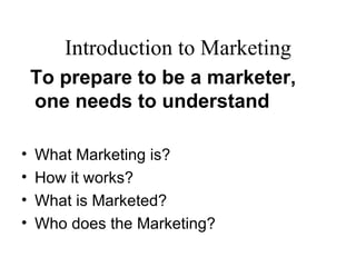 Introduction to Marketing
    To prepare to be a marketer,
    one needs to understand

•   What Marketing is?
•   How it works?
•   What is Marketed?
•   Who does the Marketing?
 