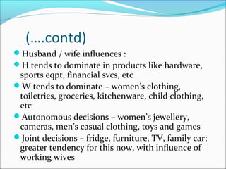 (….contd)
Husband / wife influences :
H tends to dominate in products like hardware,
 sports eqpt, financial svcs, etc
W tends to dominate – women’s clothing,
 toiletries, groceries, kitchenware, child clothing,
 etc
Autonomous decisions – women’s jewellery,
 cameras, men’s casual clothing, toys and games
Joint decisions – fridge, furniture, TV, family car;
 greater tendency for this now, with influence of
 working wives
 