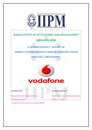 INDIAN INSTITUTE OF PLANNING AND MANAGEMENT
                           BHUBANESWAR

                    A SUMMER PROJECT REPORT ON
   “MARKET SURVEY OF DATA CARD” IN VODAFONE ESSAR
                      SPACETEL LIMITED,BBSR.




GUIDED BY:                              SUBMITTED BY:

MR. RAVIKAR CHAUDHARY.                  KRISHNA CHANDRA MISHRA
Distribution Head                       MBA-2ND SEM
Vodafone Essar Spacetel Limited, BBSR
 