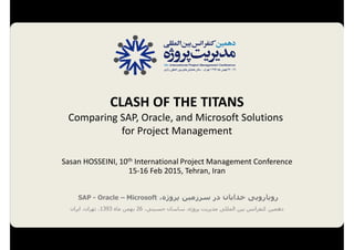 S. Hosseini, CLASH OF THE TITANS; Comparing SAP, Oracle, and Microsoft Solutions for Project Management, 10th International Project Management Conference, 15-16 Feb 2015, Tehran
1
CLASH OF THE TITANS;
Comparing
SAP, Oracle, and Microsoft Solutions
for Project Management
Sasan HOSSEINI, 10th International Project Management Conference
15-16 Feb 2015, Tehran, Iran
 