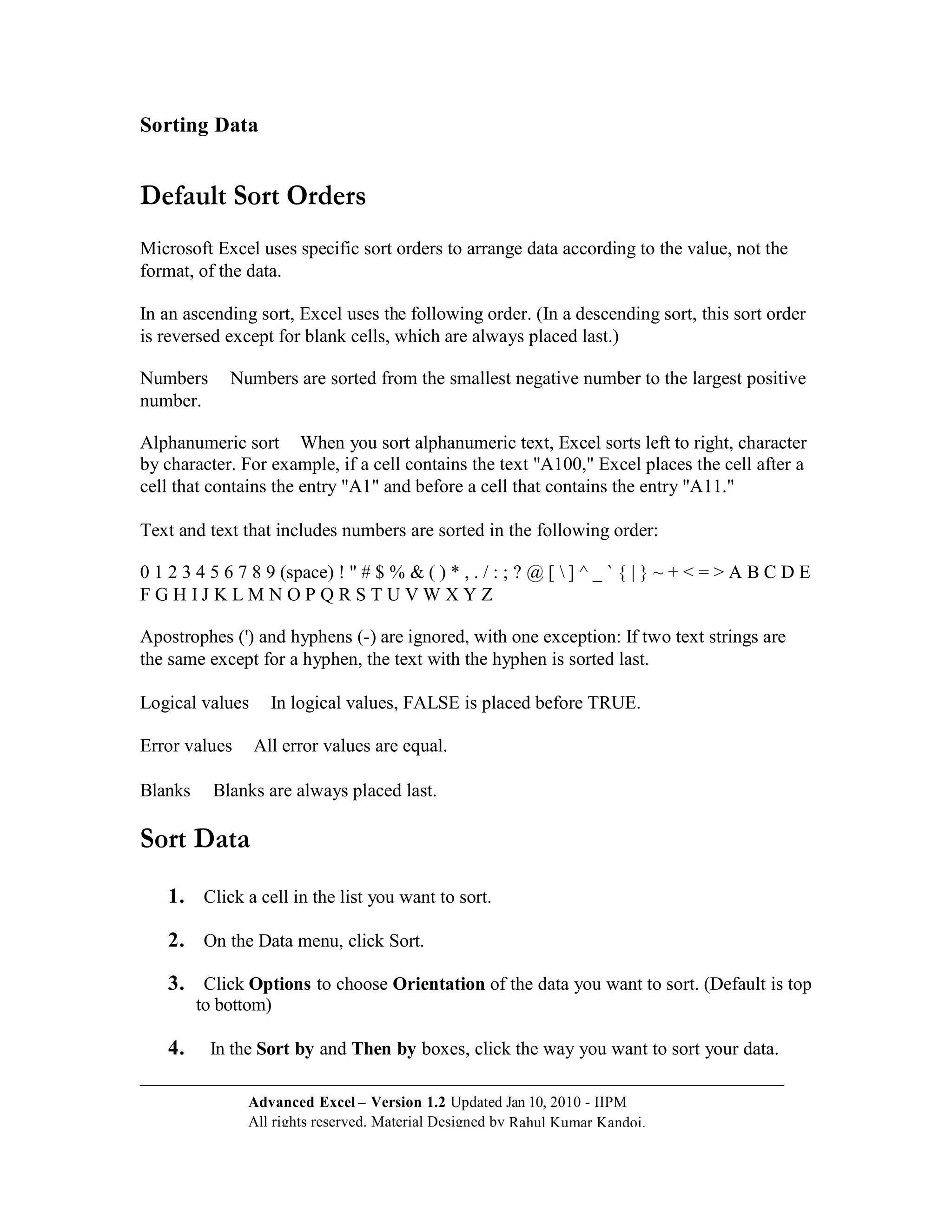 Sorting Data


Default Sort Orders
Microsoft Excel uses specific sort orders to arrange data according to the value, not the
format, of the data.

In an ascending sort, Excel uses the following order. (In a descending sort, this sort order
is reversed except for blank cells, which are always placed last.)

Numbers      Numbers are sorted from the smallest negative number to the largest positive
number.

Alphanumeric sort When you sort alphanumeric text, Excel sorts left to right, character
by character. For example, if a cell contains the text "A100," Excel places the cell after a
cell that contains the entry "A1" and before a cell that contains the entry "A11."

Text and text that includes numbers are sorted in the following order:

0 1 2 3 4 5 6 7 8 9 (space) ! " # $ % & ( ) * , . / : ; ? @ [  ] ^ _ ` { | } ~ + < = > A B C D E
FGHIJ KLMNOPQRSTUVWXYZ

Apostrophes (') and hyphens (-) are ignored, with one exception: If two text strings are
the same except for a hyphen, the text with the hyphen is sorted last.

Logical values     In logical values, FALSE is placed before TRUE.

Error values     All error values are equal.

Blanks     Blanks are always placed last.

Sort Data
    1. Click a cell in the list you want to sort.

    2. On the Data menu, click Sort.

    3. Click Options to choose Orientation of the data you want to sort. (Default is top
         to bottom)

    4.    In the Sort by and Then by boxes, click the way you want to sort your data.

               Advanced Excel – Version 1.2 Updated Jan 10, 2010 - IIPM
               All rights reserved. Material Designed by Rahul Kumar Kandoi.
 