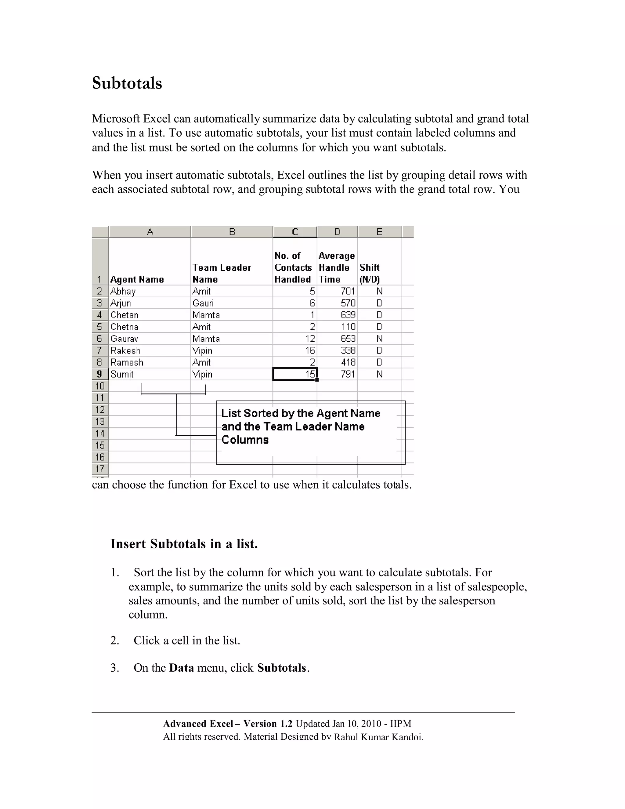 Subtotals
Microsoft Excel can automatically summarize data by calculating subtotal and grand total
values in a list. To use automatic subtotals, your list must contain labeled columns and
and the list must be sorted on the columns for which you want subtotals.

When you insert automatic subtotals, Excel outlines the list by grouping detail rows with
each associated subtotal row, and grouping subtotal rows with the grand total row. You




can choose the function for Excel to use when it calculates totals.



   Insert Subtotals in a list.

   1.    Sort the list by the column for which you want to calculate subtotals. For
        example, to summarize the units sold by each salesperson in a list of salespeople,
        sales amounts, and the number of units sold, sort the list by the salesperson
        column.

   2.    Click a cell in the list.

   3.    On the Data menu, click Subtotals.



               Advanced Excel – Version 1.2 Updated Jan 10, 2010 - IIPM
               All rights reserved. Material Designed by Rahul Kumar Kandoi.
 