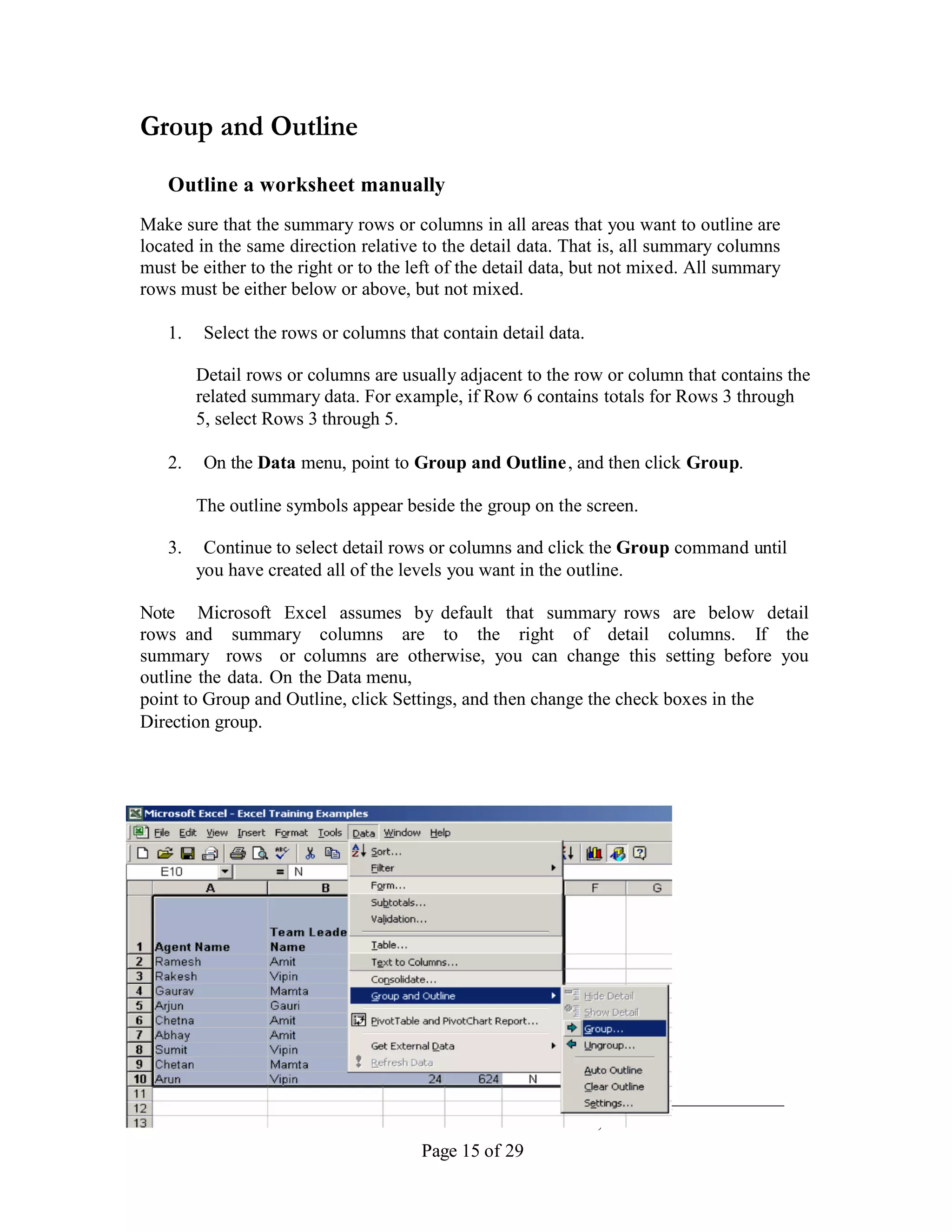 Group and Outline
   Outline a worksheet manually
Make sure that the summary rows or columns in all areas that you want to outline are
located in the same direction relative to the detail data. That is, all summary columns
must be either to the right or to the left of the detail data, but not mixed. All summary
rows must be either below or above, but not mixed.

   1.    Select the rows or columns that contain detail data.

        Detail rows or columns are usually adjacent to the row or column that contains the
        related summary data. For example, if Row 6 contains totals for Rows 3 through
        5, select Rows 3 through 5.

   2.    On the Data menu, point to Group and Outline , and then click Group.

        The outline symbols appear beside the group on the screen.

   3.    Continue to select detail rows or columns and click the Group command until
        you have created all of the levels you want in the outline.

Note Microsoft Excel assumes by default that summary rows are below detail
rows and summary columns are to the right of detail columns. If the
summary rows or columns are otherwise, you can change this setting before you
outline the data. On the Data menu,
point to Group and Outline, click Settings, and then change the check boxes in the
Direction group.




_________________________________________________________
                  Advanced Excel – Version 1.1 Nov 5, 2002
                                       Page 15 of 29
 