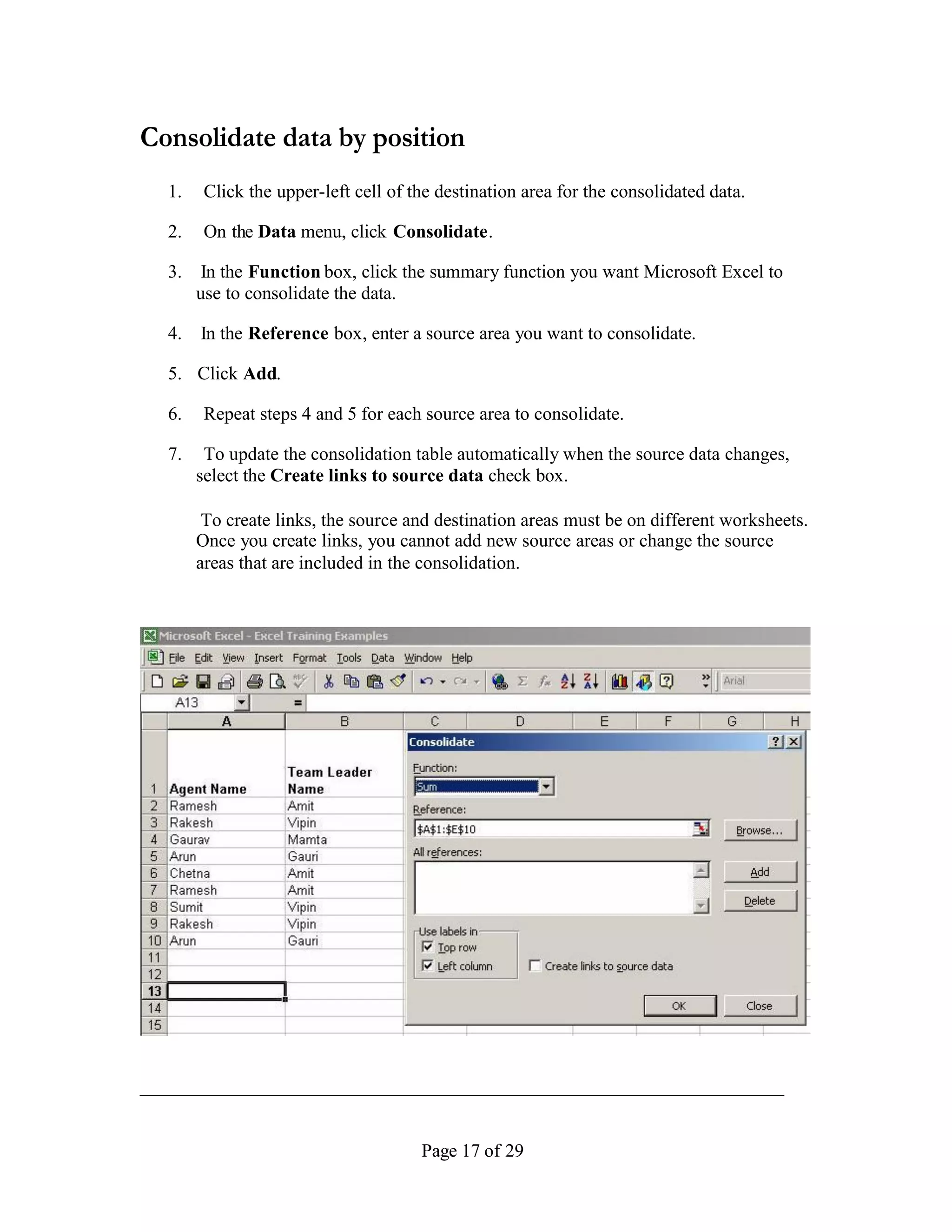 Consolidate data by position
  1.    Click the upper-left cell of the destination area for the consolidated data.

  2.    On the Data menu, click Consolidate.

  3.    In the Function box, click the summary function you want Microsoft Excel to
       use to consolidate the data.

  4.   In the Reference box, enter a source area you want to consolidate.

  5. Click Add.

  6.    Repeat steps 4 and 5 for each source area to consolidate.

  7.    To update the consolidation table automatically when the source data changes,
       select the Create links to source data check box.

        To create links, the source and destination areas must be on different worksheets.
       Once you create links, you cannot add new source areas or change the source
       areas that are included in the consolidation.




                                      Page 17 of 29
 