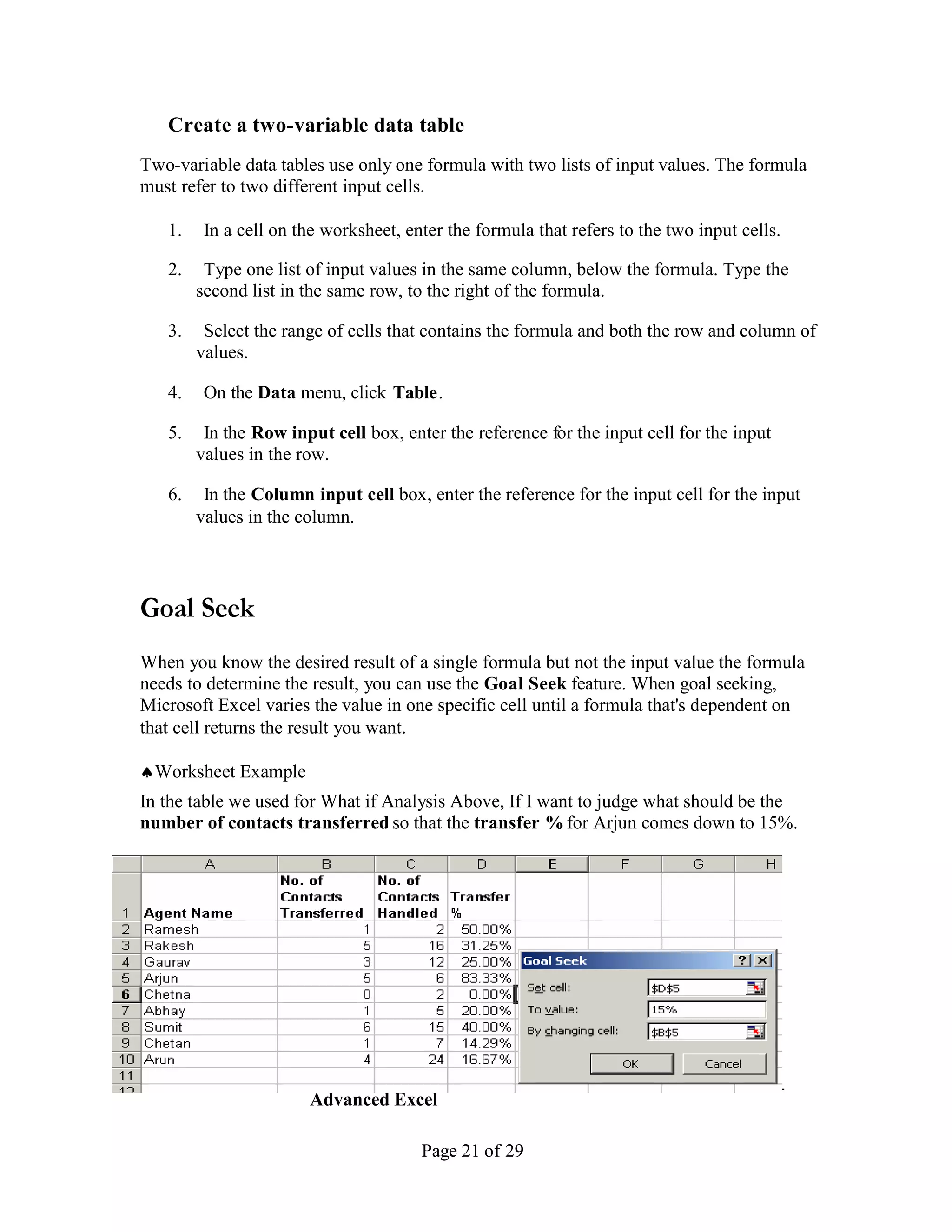 Create a two-variable data table
Two-variable data tables use only one formula with two lists of input values. The formula
must refer to two different input cells.

   1.    In a cell on the worksheet, enter the formula that refers to the two input cells.

   2.    Type one list of input values in the same column, below the formula. Type the
        second list in the same row, to the right of the formula.

   3.    Select the range of cells that contains the formula and both the row and column of
        values.

   4.    On the Data menu, click Table .

   5.    In the Row input cell box, enter the reference for the input cell for the input
        values in the row.

   6.    In the Column input cell box, enter the reference for the input cell for the input
        values in the column.




Goal Seek
When you know the desired result of a single formula but not the input value the formula
needs to determine the result, you can use the Goal Seek feature. When goal seeking,
Microsoft Excel varies the value in one specific cell until a formula that's dependent on
that cell returns the result you want.

Worksheet Example
In the table we used for What if Analysis Above, If I want to judge what should be the
number of contacts transferred so that the transfer % for Arjun comes down to 15%.




_____________________________________________________________________
                  Advanced Excel

                                       Page 21 of 29
 