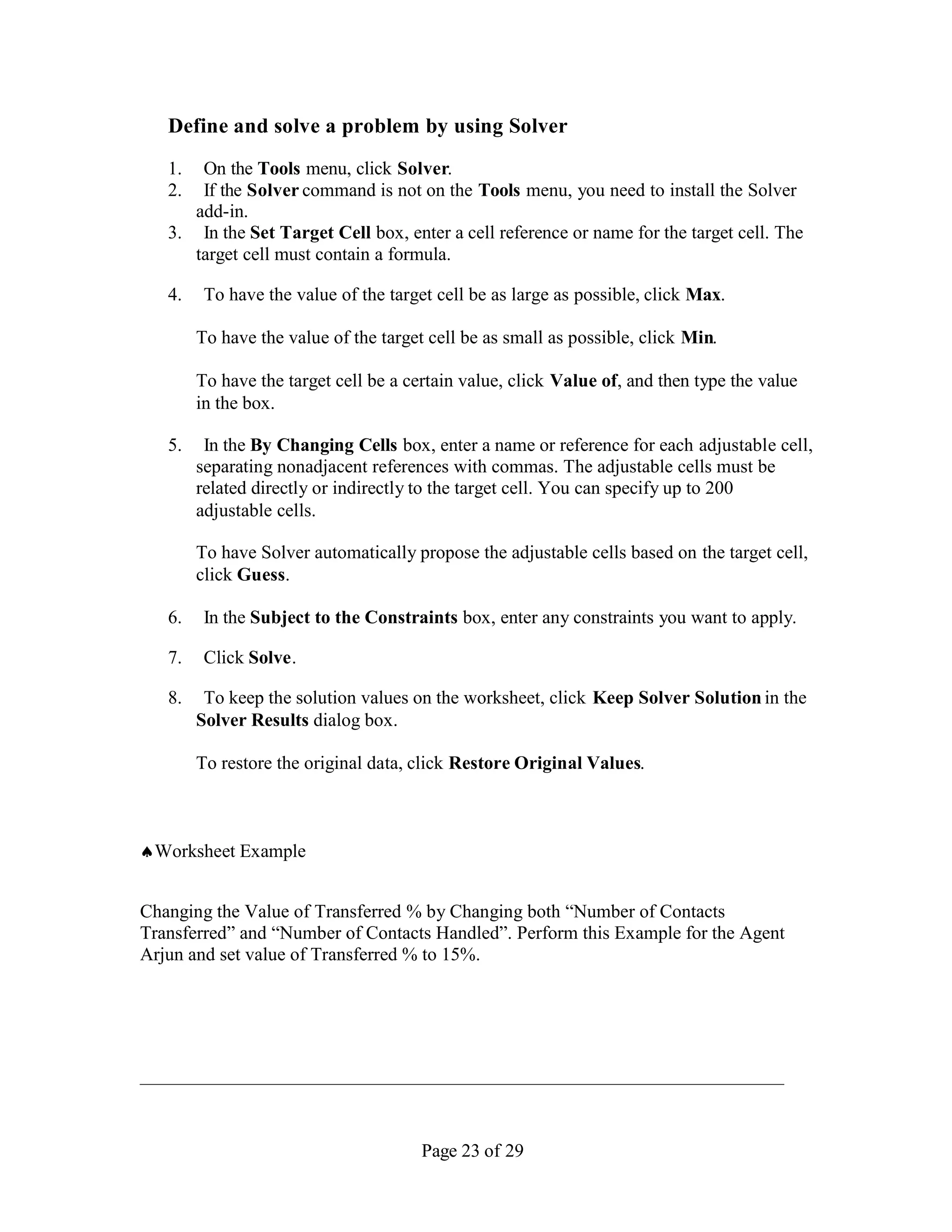Define and solve a problem by using Solver
   1.  On the Tools menu, click Solver.
   2.  If the Solver command is not on the Tools menu, you need to install the Solver
      add-in.
   3. In the Set Target Cell box, enter a cell reference or name for the target cell. The
      target cell must contain a formula.

   4.    To have the value of the target cell be as large as possible, click Max.

        To have the value of the target cell be as small as possible, click Min.

        To have the target cell be a certain value, click Value of, and then type the value
        in the box.

   5.    In the By Changing Cells box, enter a name or reference for each adjustable cell,
        separating nonadjacent references with commas. The adjustable cells must be
        related directly or indirectly to the target cell. You can specify up to 200
        adjustable cells.

        To have Solver automatically propose the adjustable cells based on the target cell,
        click Guess.

   6.    In the Subject to the Constraints box, enter any constraints you want to apply.

   7.    Click Solve.

   8.    To keep the solution values on the worksheet, click Keep Solver Solution in the
        Solver Results dialog box.

        To restore the original data, click Restore Original Values.



Worksheet Example


Changing the Value of Transferred % by Changing both “Number of Contacts
Transferred” and “Number of Contacts Handled”. Perform this Example for the Agent
Arjun and set value of Transferred % to 15%.




                                       Page 23 of 29
 