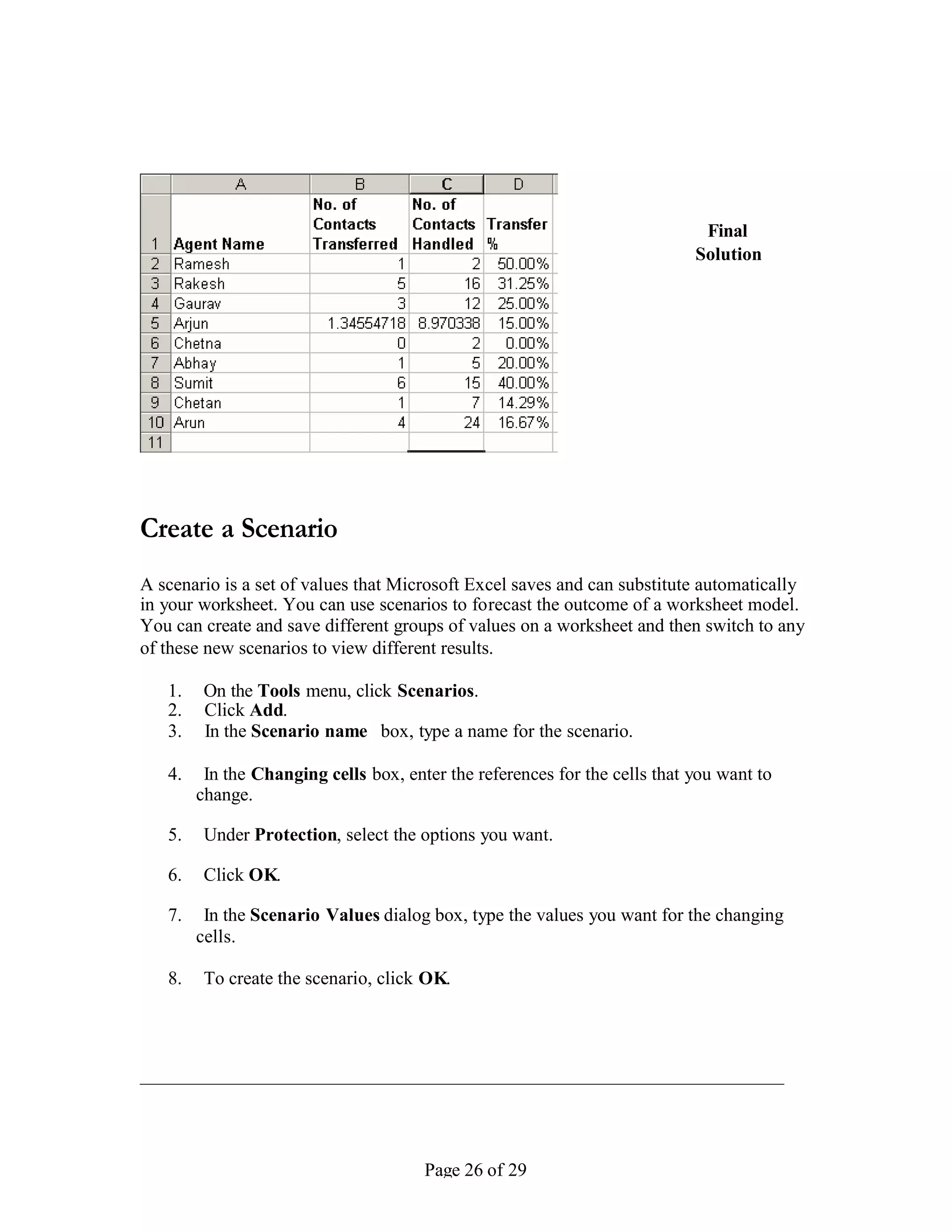 Final
                                                                            Solution




Create a Scenario
A scenario is a set of values that Microsoft Excel saves and can substitute automatically
in your worksheet. You can use scenarios to forecast the outcome of a worksheet model.
You can create and save different groups of values on a worksheet and then switch to any
of these new scenarios to view different results.

   1.    On the Tools menu, click Scenarios.
   2.    Click Add.
   3.    In the Scenario name box, type a name for the scenario.

   4.    In the Changing cells box, enter the references for the cells that you want to
        change.

   5.    Under Protection, select the options you want.

   6.    Click OK.

   7.    In the Scenario Values dialog box, type the values you want for the changing
        cells.

   8.    To create the scenario, click OK.




                                       Page 26 of 29
 