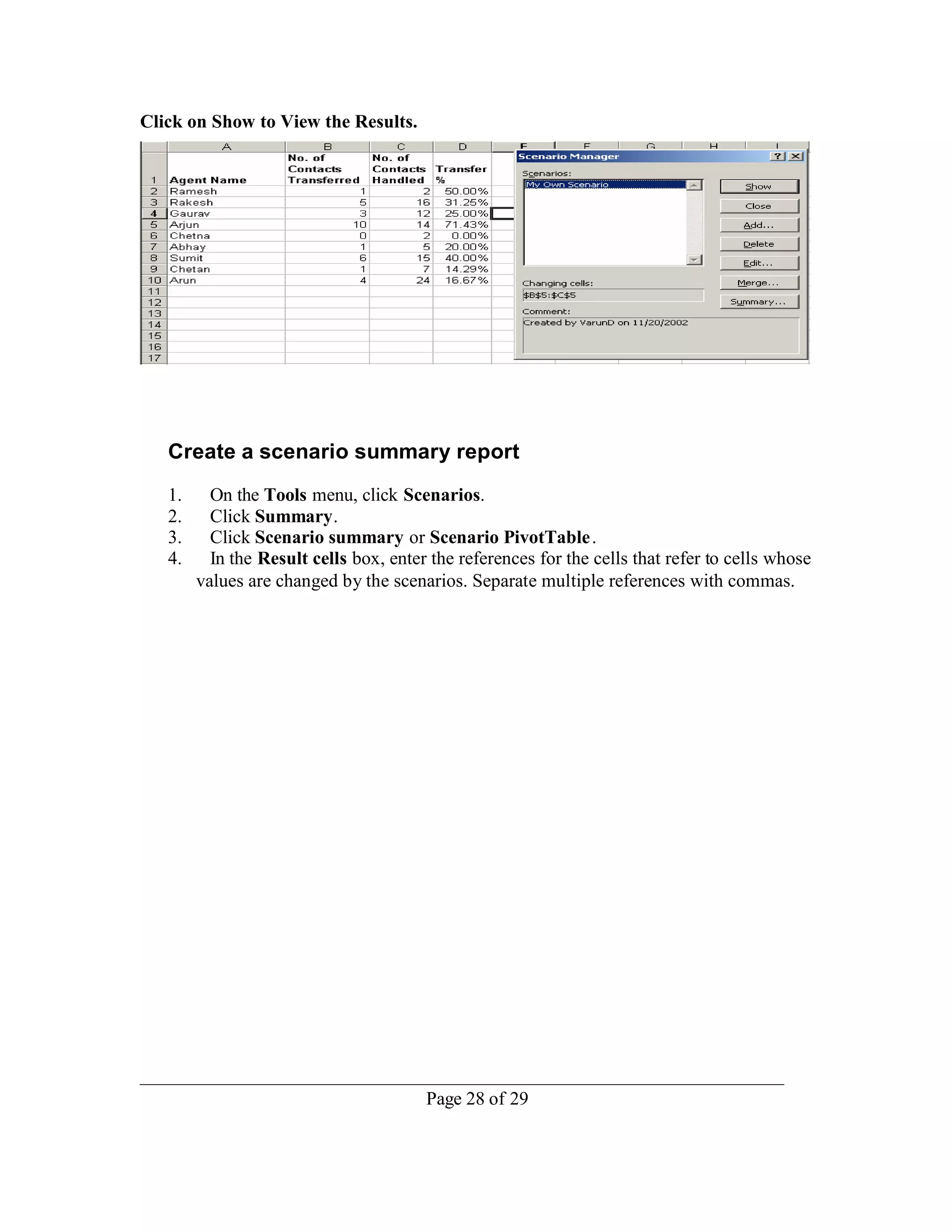 Click on Show to View the Results.




   Create a scenario summary report
   1.     On the Tools menu, click Scenarios.
   2.     Click Summary.
   3.     Click Scenario summary or Scenario PivotTable .
   4.     In the Result cells box, enter the references for the cells that refer to cells whose
        values are changed by the scenarios. Separate multiple references with commas.




                                        Page 28 of 29
 