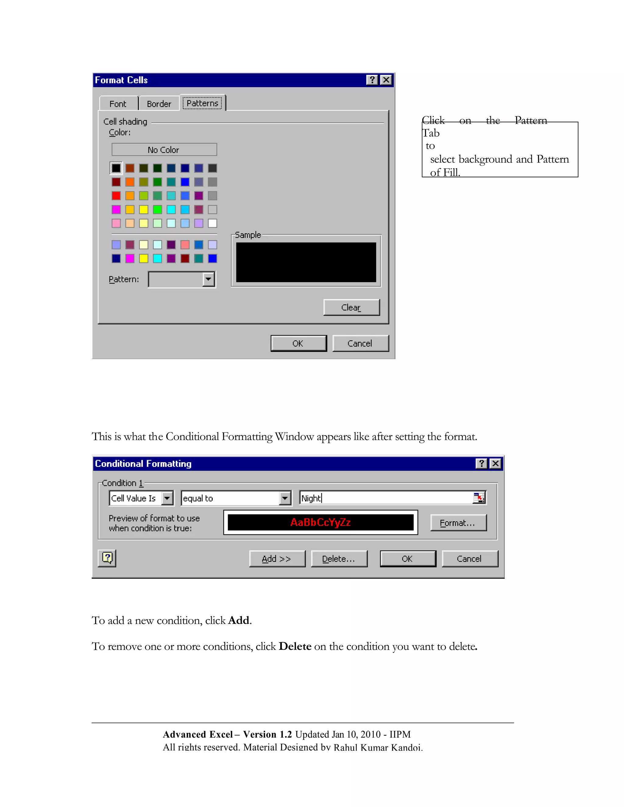 Click on the Pattern
                                                                           Tab
                                                                            to
                                                                             select background and Pattern
                                                                             of Fill.




This is what the Conditional Formatting Window appears like after setting the format.




To add a new condition, click Add.

To remove one or more conditions, click Delete on the condition you want to delete.




               Advanced Excel – Version 1.2 Updated Jan 10, 2010 - IIPM
               All rights reserved. Material Designed by Rahul Kumar Kandoi.
 