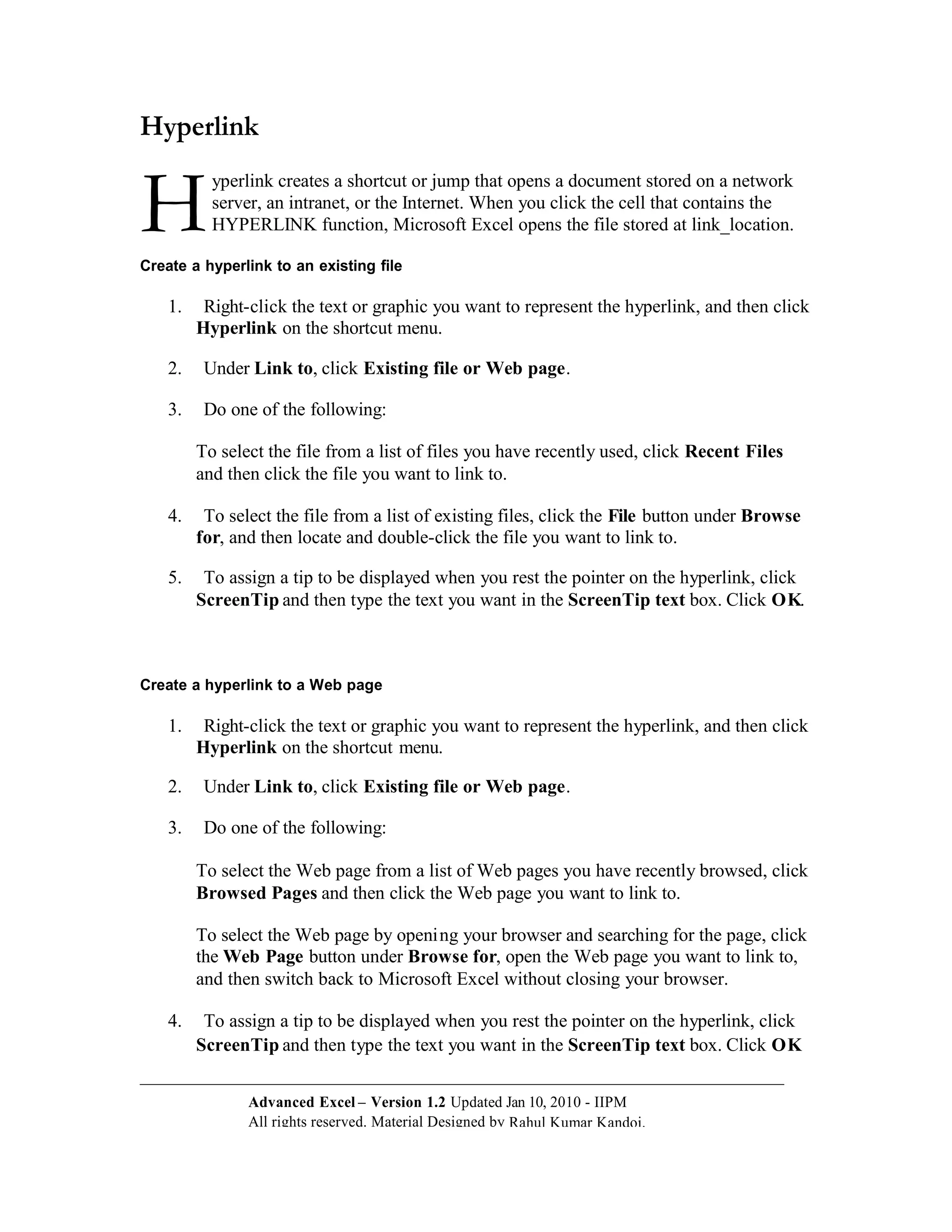 Hyperlink


H          yperlink creates a shortcut or jump that opens a document stored on a network
           server, an intranet, or the Internet. When you click the cell that contains the
           HYPERLINK function, Microsoft Excel opens the file stored at link_location.

Create a hyperlink to an existing file

    1.    Right-click the text or graphic you want to represent the hyperlink, and then click
         Hyperlink on the shortcut menu.

    2.    Under Link to, click Existing file or Web page.

    3.    Do one of the following:

         To select the file from a list of files you have recently used, click Recent Files
         and then click the file you want to link to.

    4.    To select the file from a list of existing files, click the File button under Browse
         for, and then locate and double-click the file you want to link to.

    5.    To assign a tip to be displayed when you rest the pointer on the hyperlink, click
         ScreenTip and then type the text you want in the ScreenTip text box. Click O K.



Create a hyperlink to a Web page

    1.    Right-click the text or graphic you want to represent the hyperlink, and then click
         Hyperlink on the shortcut menu.

    2.    Under Link to, click Existing file or Web page.

    3.    Do one of the following:

         To select the Web page from a list of Web pages you have recently browsed, click
         Browsed Pages and then click the Web page you want to link to.

         To select the Web page by openi ng your browser and searching for the page, click
         the Web Page button under Browse for, open the Web page you want to link to,
         and then switch back to Microsoft Excel without closing your browser.

    4.    To assign a tip to be displayed when you rest the pointer on the hyperlink, click
         ScreenTip and then type the text you want in the ScreenTip text box. Click O K


                Advanced Excel – Version 1.2 Updated Jan 10, 2010 - IIPM
                All rights reserved. Material Designed by Rahul Kumar Kandoi.
 