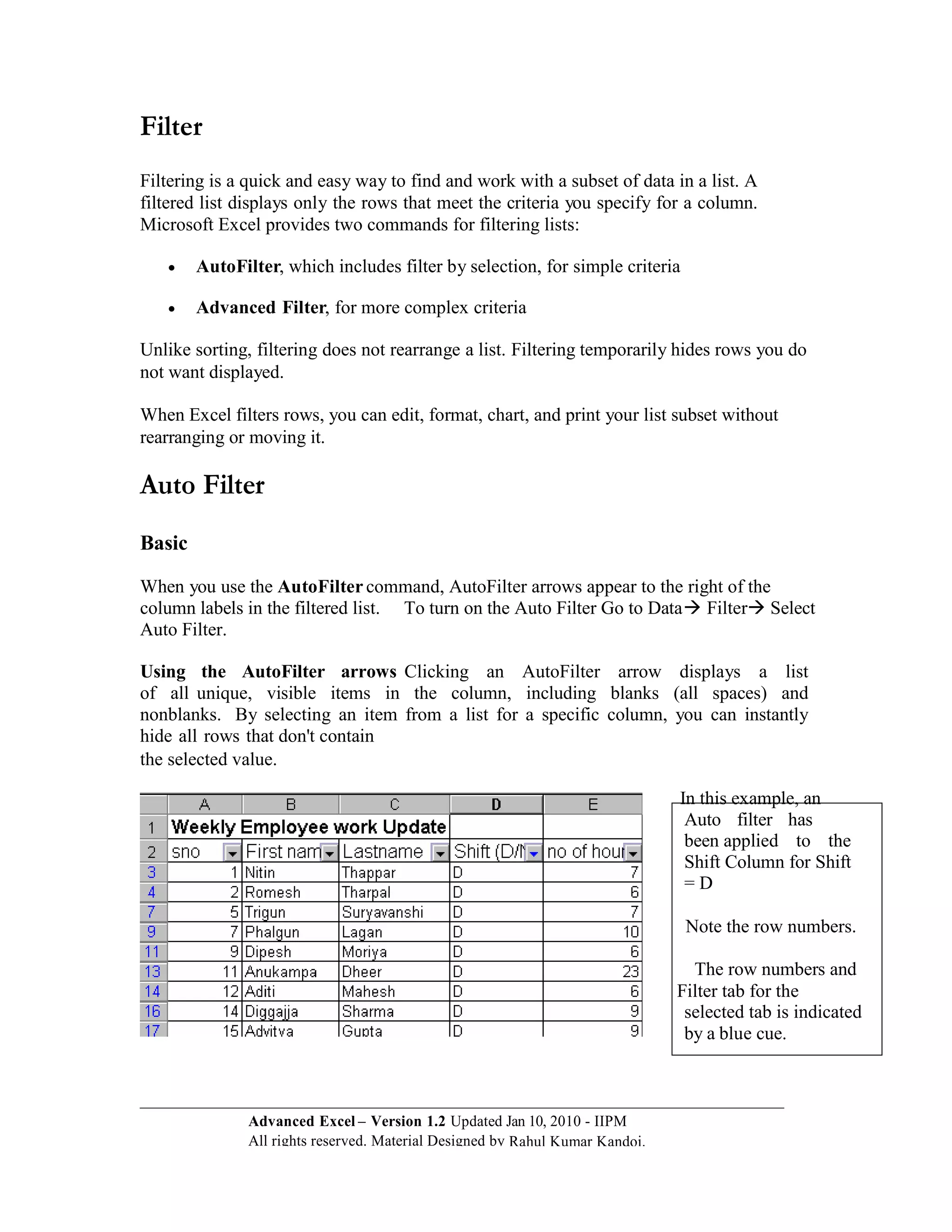 Filter
Filtering is a quick and easy way to find and work with a subset of data in a list. A
filtered list displays only the rows that meet the criteria you specify for a column.
Microsoft Excel provides two commands for filtering lists:

       AutoFilter, which includes filter by selection, for simple criteria

       Advanced Filter, for more complex criteria

Unlike sorting, filtering does not rearrange a list. Filtering temporarily hides rows you do
not want displayed.

When Excel filters rows, you can edit, format, chart, and print your list subset without
rearranging or moving it.

Auto Filter
Basic

When you use the AutoFilter command, AutoFilter arrows appear to the right of the
column labels in the filtered list. To turn on the Auto Filter Go to Data Filter Select
Auto Filter.

Using the AutoFilter arrows Clicking an AutoFilter arrow displays a list
of all unique, visible items in the column, including blanks (all spaces) and
nonblanks. By selecting an item from a list for a specific column, you can instantly
hide all rows that don't contain
the selected value.

                                                                               In this example, an
                                                                                Auto filter has
                                                                                been applied to the
                                                                                Shift Column for Shift
                                                                                =D

                                                                                Note the row numbers.

                                                                                 The row numbers and
                                                                               Filter tab for the
                                                                                selected tab is indicated
                                                                                by a blue cue.



               Advanced Excel – Version 1.2 Updated Jan 10, 2010 - IIPM
               All rights reserved. Material Designed by Rahul Kumar Kandoi.
 