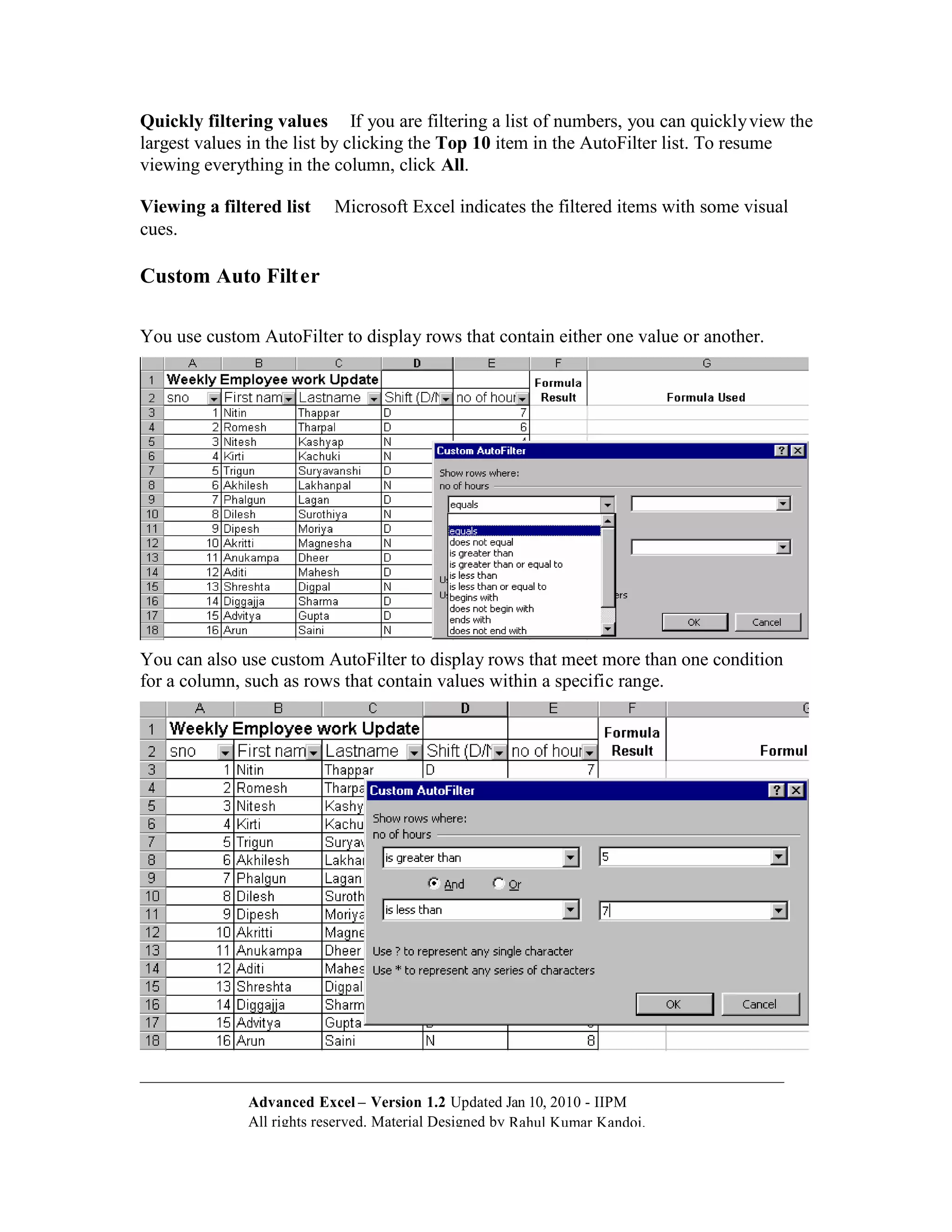 Quickly filtering values If you are filtering a list of numbers, you can quickly view the
largest values in the list by clicking the Top 10 item in the AutoFilter list. To resume
viewing everything in the column, click All.

Viewing a filtered list    Microsoft Excel indicates the filtered items with some visual
cues.

Custom Auto Filt er

You use custom AutoFilter to display rows that contain either one value or another.




You can also use custom AutoFilter to display rows that meet more than one condition
for a column, such as rows that contain values within a specific range.




              Advanced Excel – Version 1.2 Updated Jan 10, 2010 - IIPM
              All rights reserved. Material Designed by Rahul Kumar Kandoi.
 