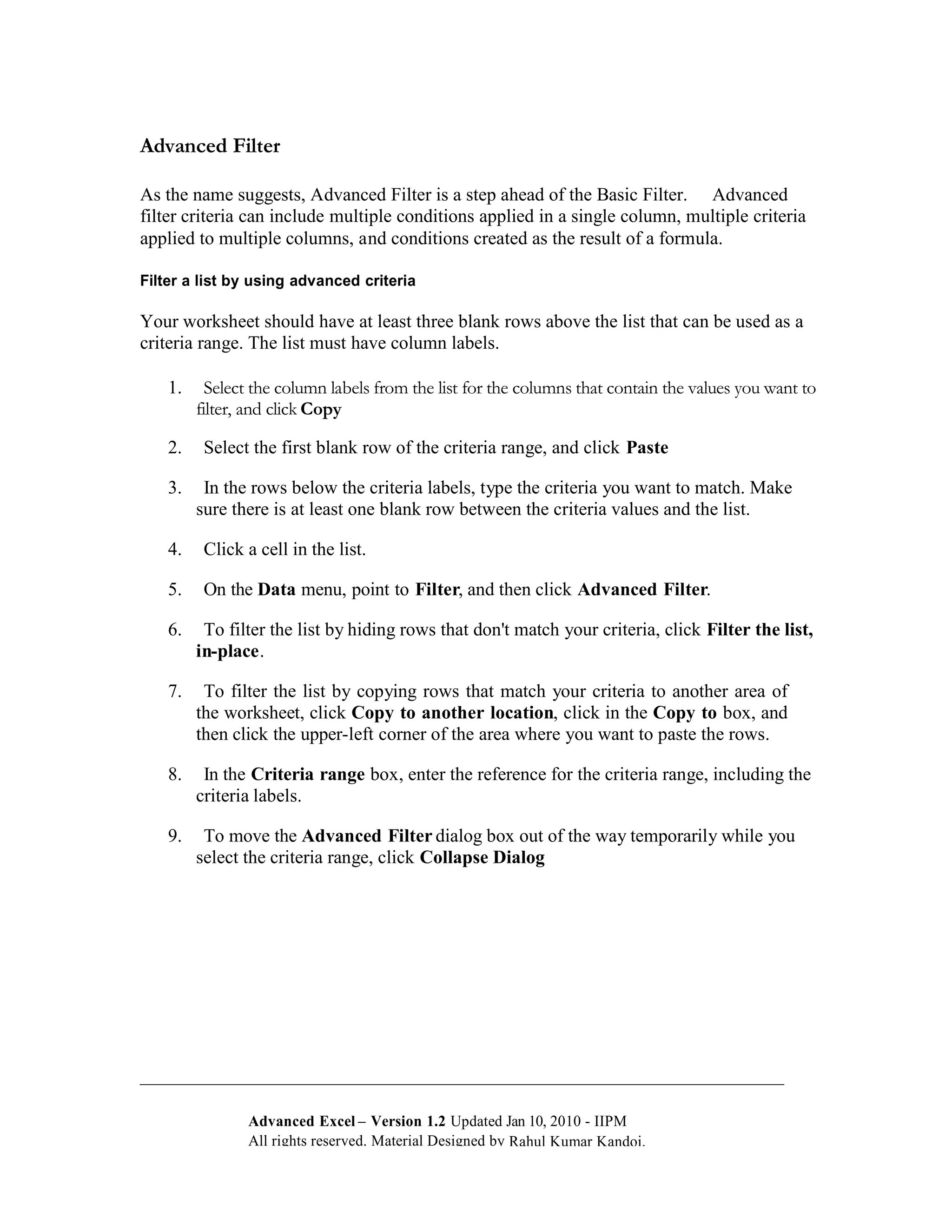 Advanced Filter

As the name suggests, Advanced Filter is a step ahead of the Basic Filter. Advanced
filter criteria can include multiple conditions applied in a single column, multiple criteria
applied to multiple columns, and conditions created as the result of a formula.

Filter a list by using advanced criteria

Your worksheet should have at least three blank rows above the list that can be used as a
criteria range. The list must have column labels.

    1.     Select the column labels from the list for the columns that contain the values you want to
         filter, and click Copy

    2.    Select the first blank row of the criteria range, and click Paste

    3.    In the rows below the criteria labels, type the criteria you want to match. Make
         sure there is at least one blank row between the criteria values and the list.

    4.    Click a cell in the list.

    5.    On the Data menu, point to Filter, and then click Advanced Filter.

    6.    To filter the list by hiding rows that don't match your criteria, click Filter the list,
         in-place.

    7.    To filter the list by copying rows that match your criteria to another area of
         the worksheet, click Copy to another location, click in the Copy to box, and
         then click the upper-left corner of the area where you want to paste the rows.

    8.    In the Criteria range box, enter the reference for the criteria range, including the
         criteria labels.

    9.    To move the Advanced Filter dialog box out of the way temporarily while you
         select the criteria range, click Collapse Dialog




                Advanced Excel – Version 1.2 Updated Jan 10, 2010 - IIPM
                All rights reserved. Material Designed by Rahul Kumar Kandoi.
 