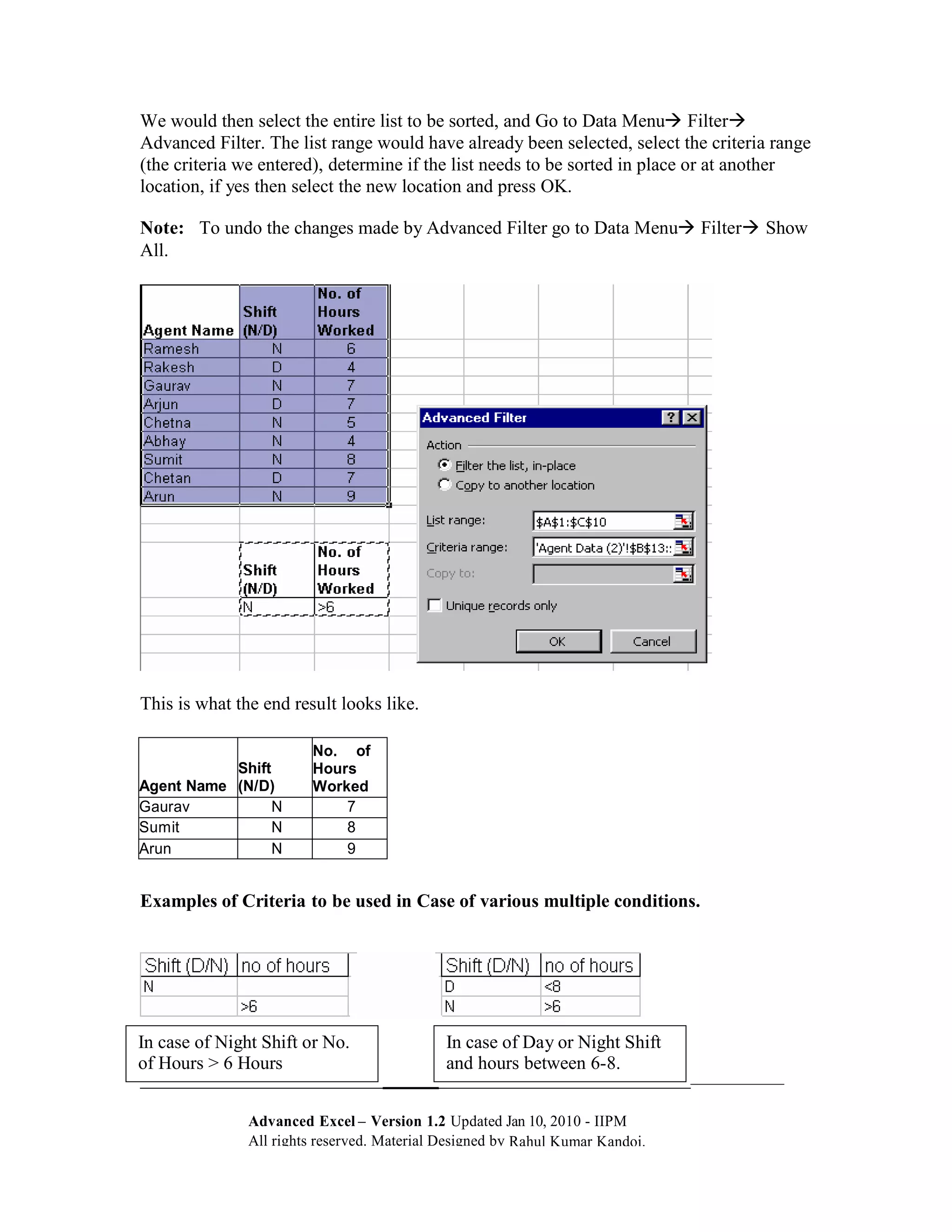 We would then select the entire list to be sorted, and Go to Data Menu Filter
Advanced Filter. The list range would have already been selected, select the criteria range
(the criteria we entered), determine if the list needs to be sorted in place or at another
location, if yes then select the new location and press OK.

Note: To undo the changes made by Advanced Filter go to Data Menu Filter Show
All.




This is what the end result looks like.

                        No. of
           Shift        Hours
Agent Name (N/D)        Worked
Gaurav           N          7
Sumit            N          8
Arun             N          9


Examples of Criteria to be used in Case of various multiple conditions.




In case of Night Shift or No.               In case of Day or Night Shift
of Hours > 6 Hours                          and hours between 6-8.
__________________________                ____________________________

               Advanced Excel – Version 1.2 Updated Jan 10, 2010 - IIPM
               All rights reserved. Material Designed by Rahul Kumar Kandoi.
 