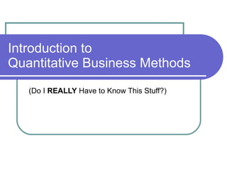 Introduction to  Quantitative Business Methods (Do I  REALLY  Have to Know This Stuff?) 