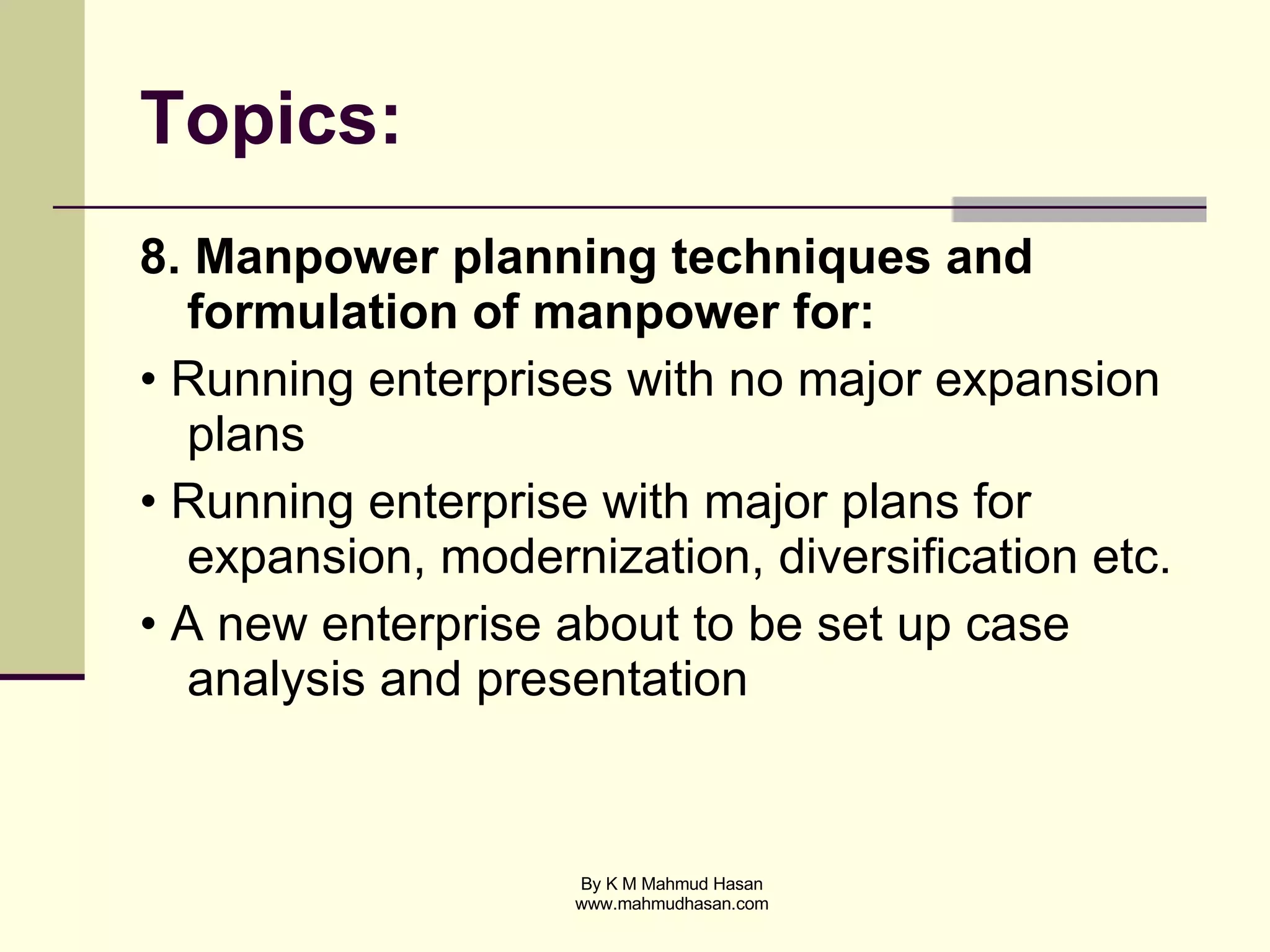 Topics: 8. Manpower planning techniques and formulation of manpower for: • Running enterprises with no major expansion plans • Running enterprise with major plans for expansion, modernization, diversification etc. • A new enterprise about to be set up case analysis and presentation 