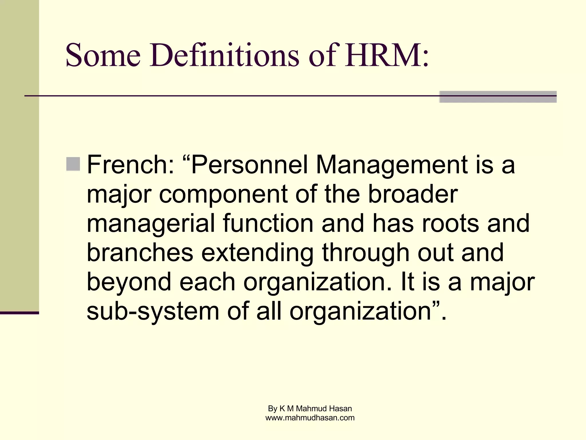 Some Definitions of HRM: French: “Personnel Management is a major component of the broader managerial function and has roots and branches extending through out and beyond each organization. It is a major sub-system of all organization”. 