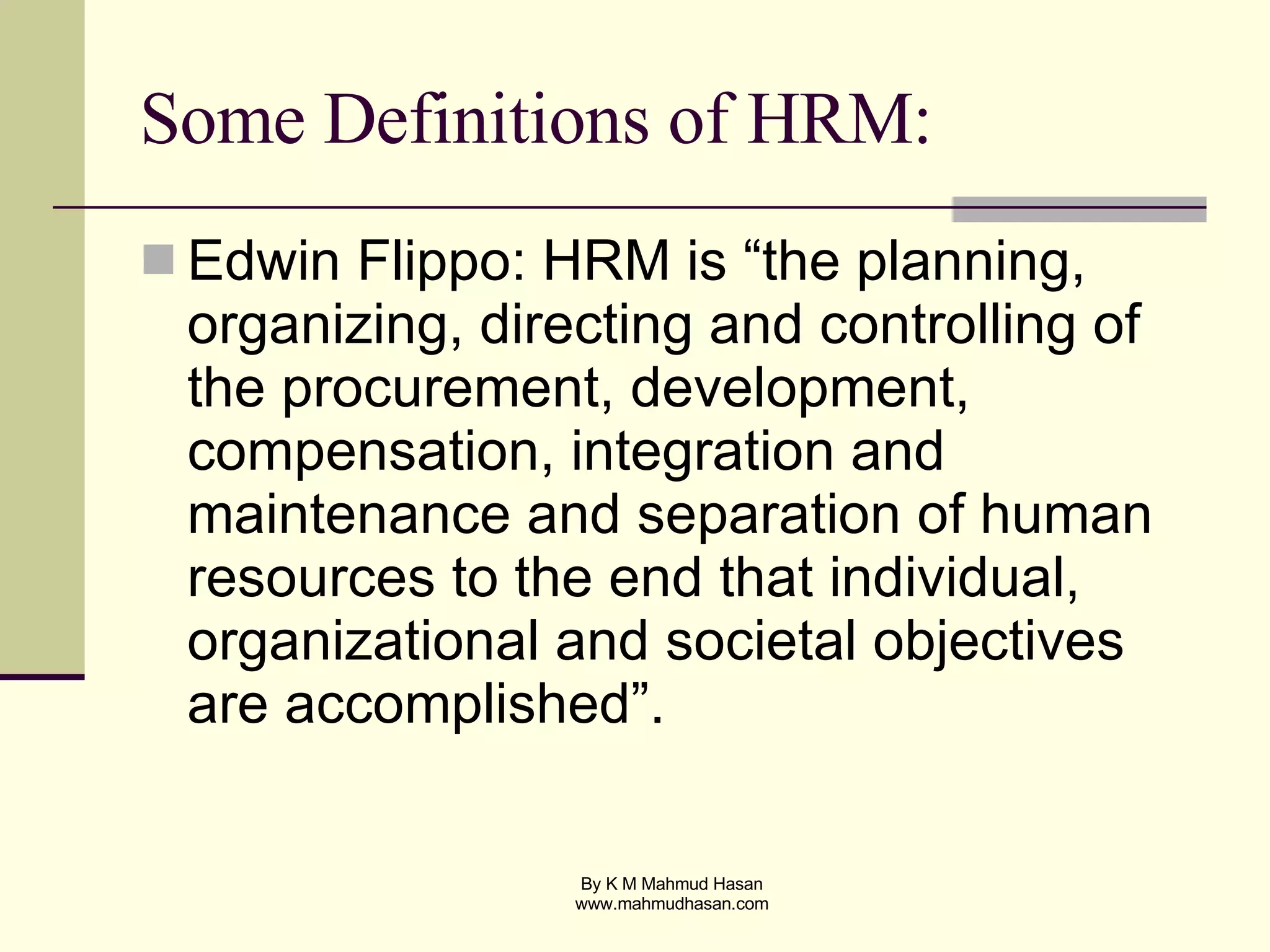 Some Definitions of HRM: Edwin Flippo: HRM is “the planning, organizing, directing and controlling of the procurement, development, compensation, integration and maintenance and separation of human resources to the end that individual, organizational and societal objectives are accomplished”. 