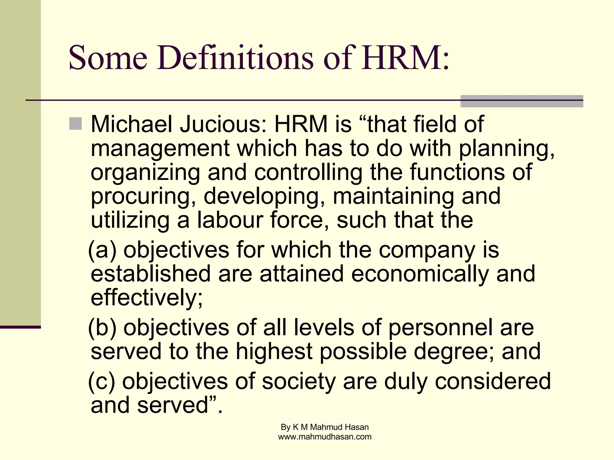 Some Definitions of HRM: Michael Jucious: HRM is “that field of management which has to do with planning, organizing and controlling the functions of procuring, developing, maintaining and utilizing a labour force, such that the  (a) objectives for which the company is established are attained economically and effectively;  (b) objectives of all levels of personnel are served to the highest possible degree; and  (c) objectives of society are duly considered and served”. 