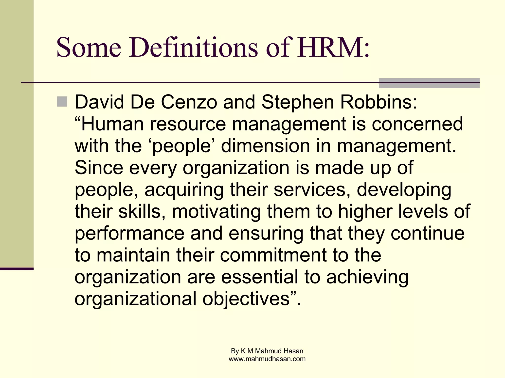 Some Definitions of HRM: David De Cenzo and Stephen Robbins: “Human resource management is concerned with the ‘people’ dimension in management. Since every organization is made up of people, acquiring their services, developing their skills, motivating them to higher levels of performance and ensuring that they continue to maintain their commitment to the organization are essential to achieving organizational objectives”. 