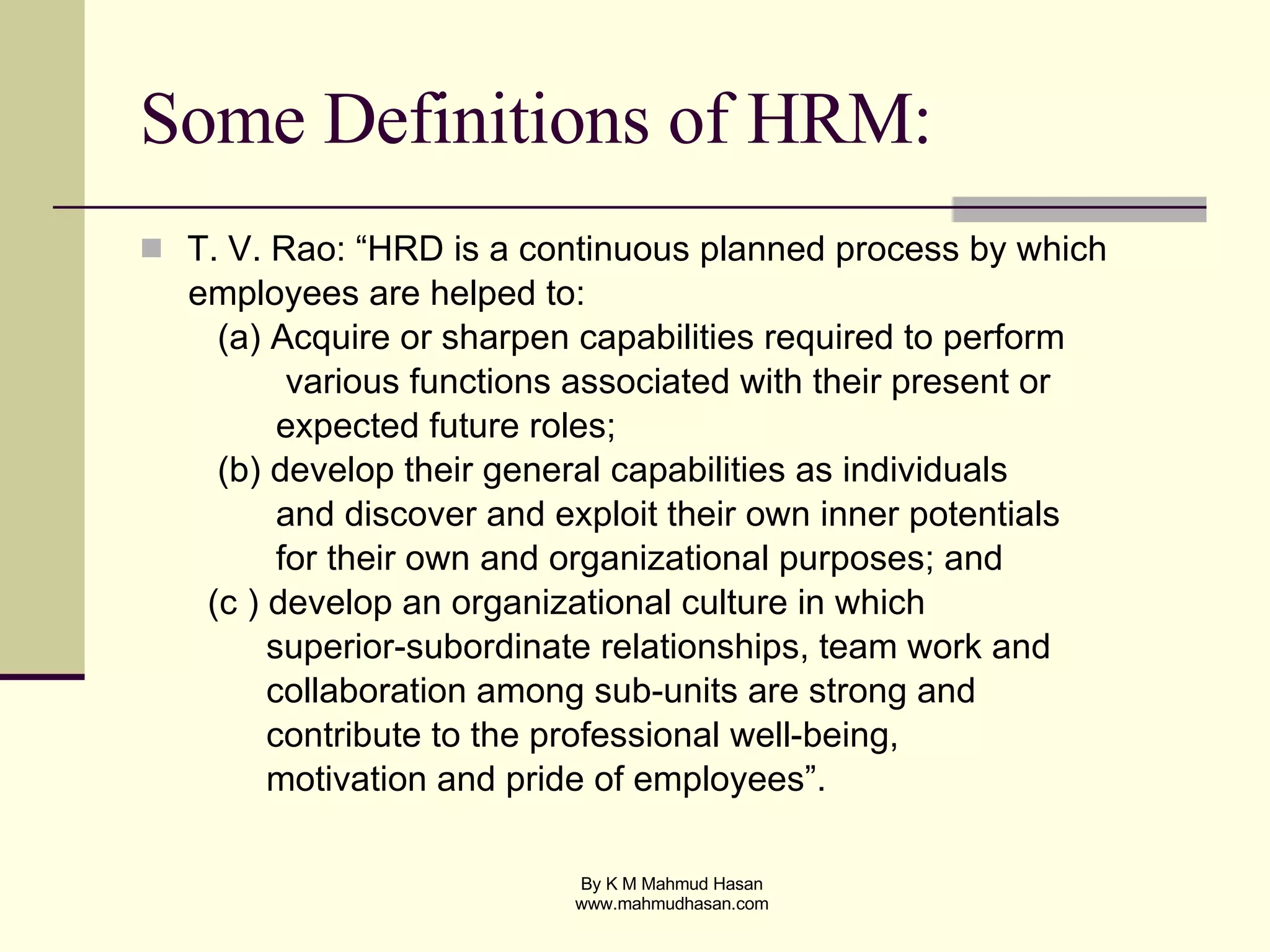 Some Definitions of HRM: T. V. Rao: “HRD is a continuous planned process by which  employees are helped to: (a) Acquire or sharpen capabilities required to perform  various functions associated with their present or expected future roles; (b) develop their general capabilities as individuals  and discover and exploit their own inner potentials  for their own and organizational purposes; and (c ) develop an organizational culture in which  superior-subordinate relationships, team work and  collaboration among sub-units are strong and  contribute to the professional well-being,  motivation and pride of employees”. 