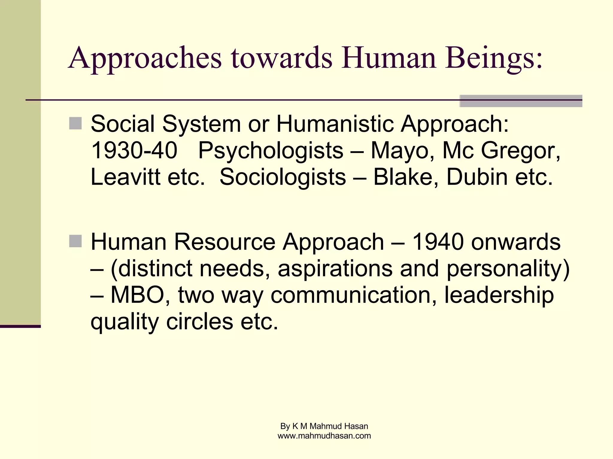 Approaches towards Human Beings: Social System or Humanistic Approach: 1930-40  Psychologists – Mayo, Mc Gregor, Leavitt etc.  Sociologists – Blake, Dubin etc. Human Resource Approach – 1940 onwards – (distinct needs, aspirations and personality) – MBO, two way communication, leadership quality circles etc. 