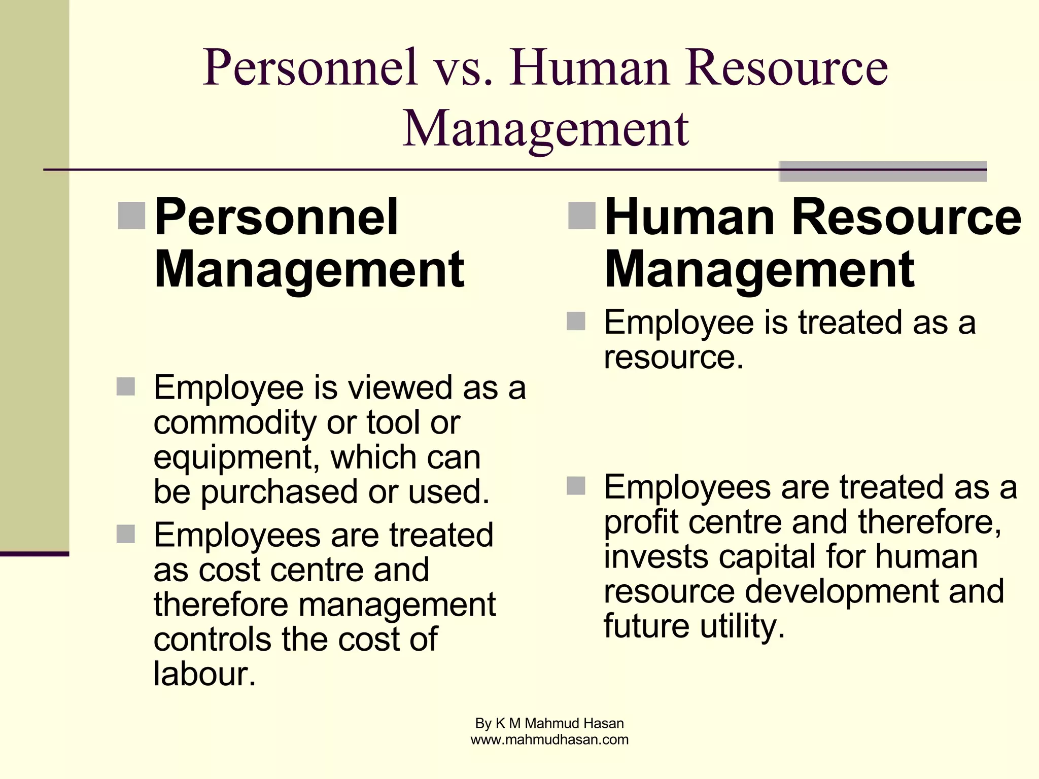 Personnel vs. Human Resource Management Personnel Management Employee is viewed as a commodity or tool or equipment, which can be purchased or used.  Employees are treated as cost centre and therefore management controls the cost of labour.  Human Resource Management Employee is treated as a resource. Employees are treated as a profit centre and therefore, invests capital for human resource development and future utility.  