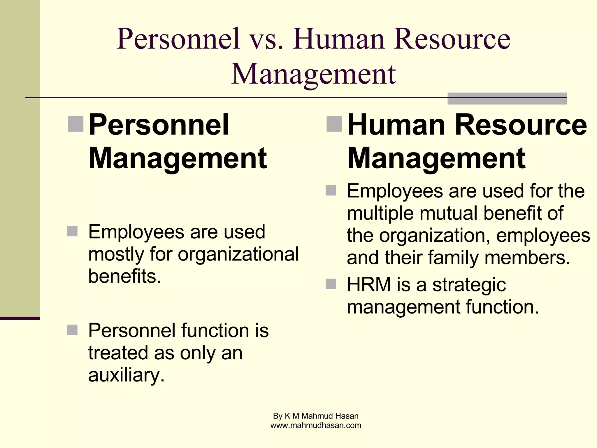 Personnel vs. Human Resource Management Personnel Management Employees are used mostly for organizational benefits. Personnel function is treated as only an auxiliary.  Human Resource Management Employees are used for the multiple mutual benefit of the organization, employees and their family members. HRM is a strategic management function.  