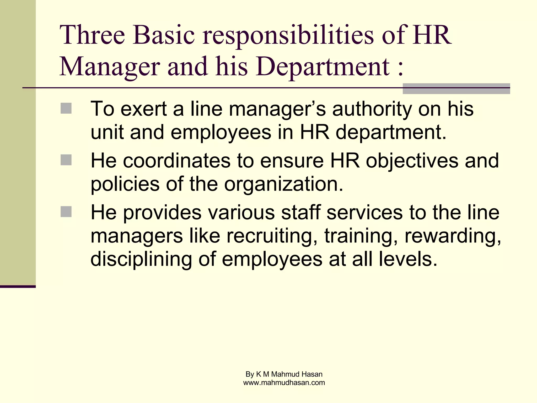 Three Basic responsibilities of HR Manager and his Department : To exert a line manager’s authority on his unit and employees in HR department.  He coordinates to ensure HR objectives and policies of the organization.  He provides various staff services to the line managers like recruiting, training, rewarding, disciplining of employees at all levels. 