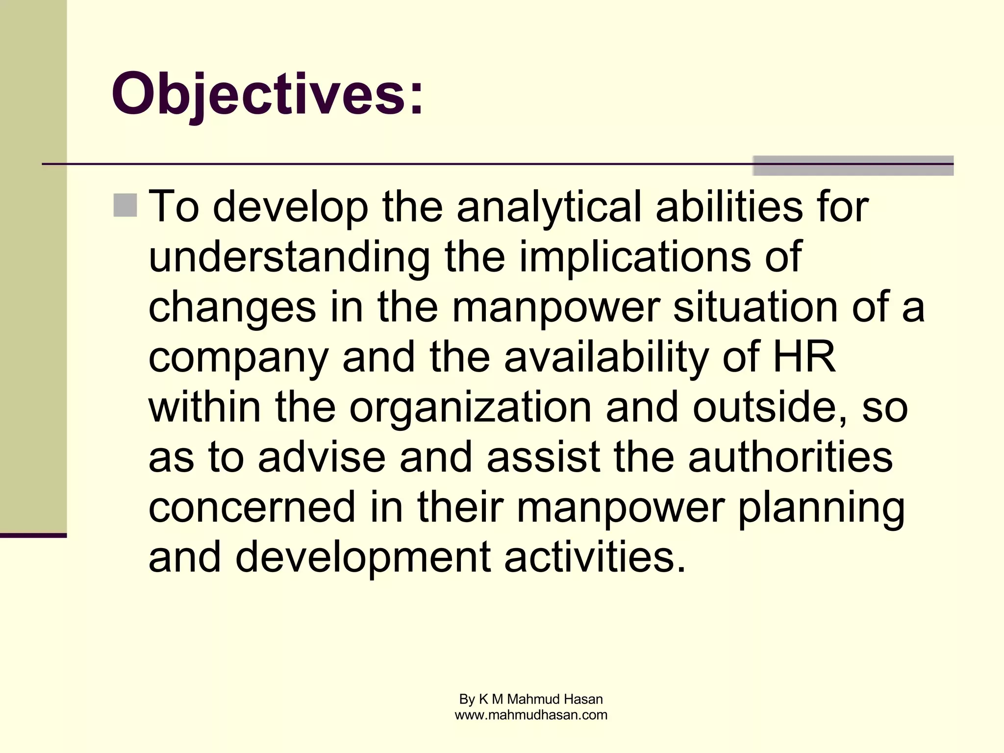 Objectives: To develop the analytical abilities for understanding the implications of changes in the manpower situation of a company and the availability of HR within the organization and outside, so as to advise and assist the authorities concerned in their manpower planning and development activities.  