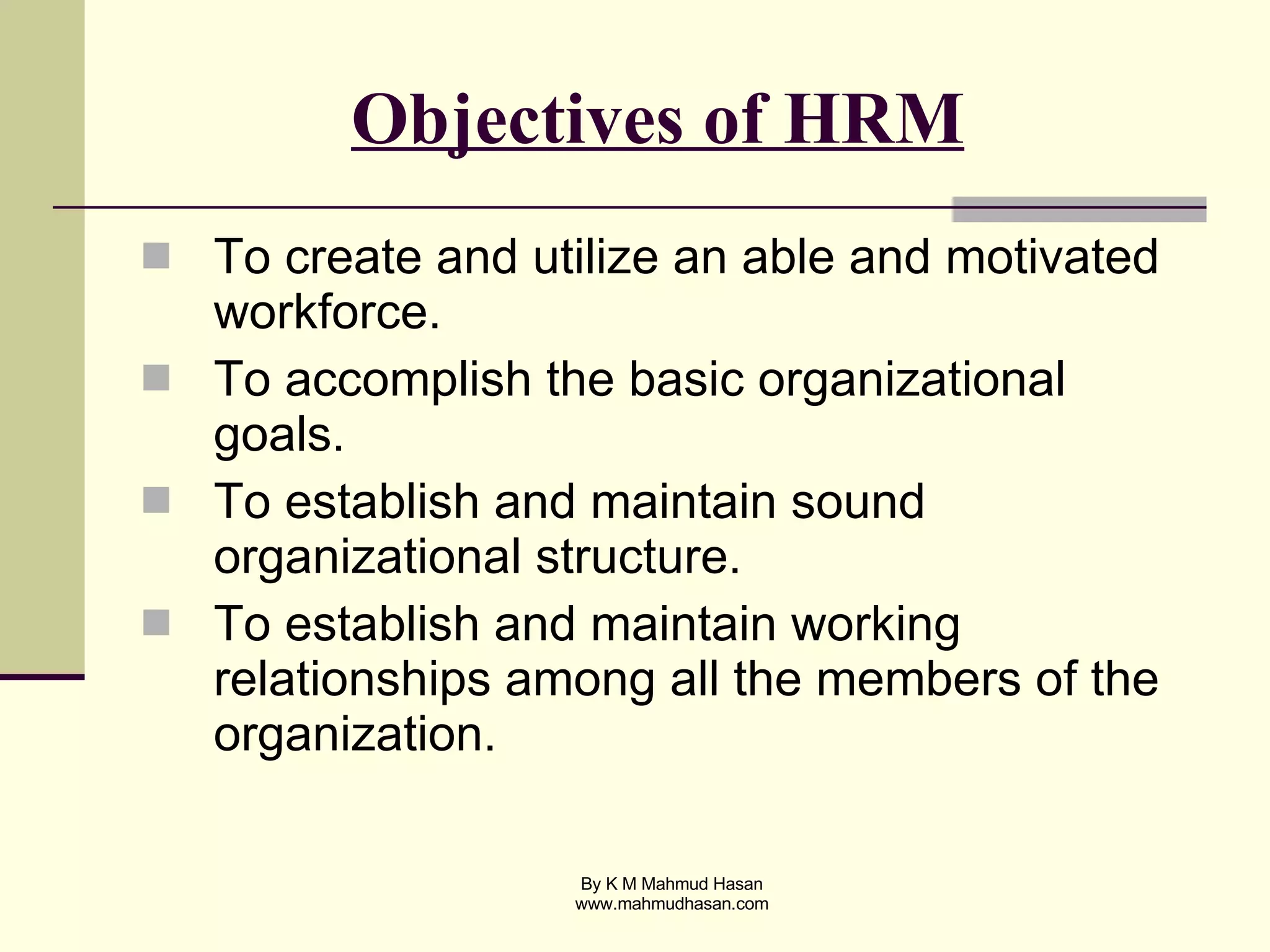 Objectives of HRM   To create and utilize an able and motivated workforce.  To accomplish the basic organizational goals. To establish and maintain sound organizational structure. To establish and maintain working relationships among all the members of the organization. 