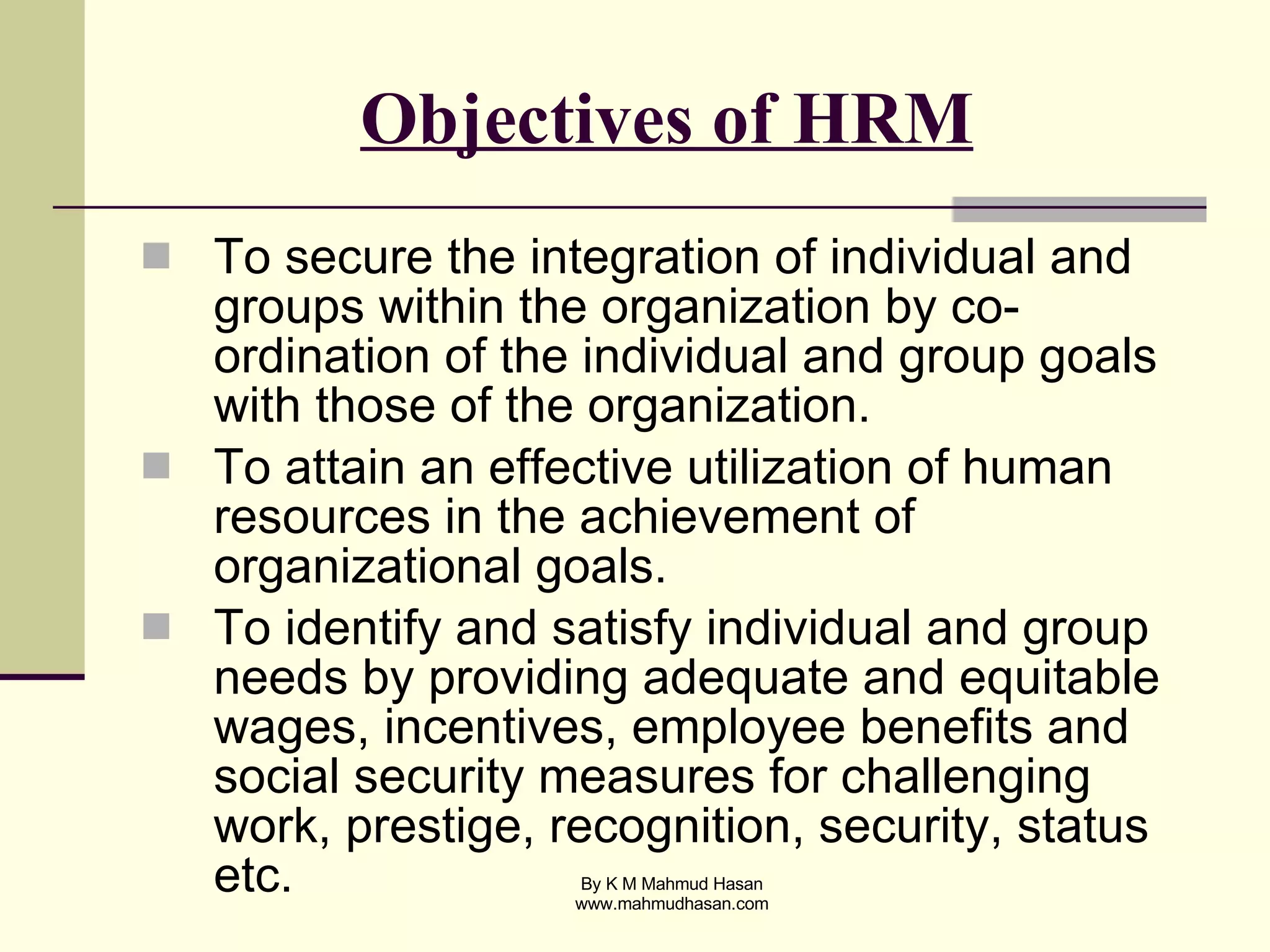 Objectives of HRM To secure the integration of individual and groups within the organization by co-ordination of the individual and group goals with those of the organization. To attain an effective utilization of human resources in the achievement of organizational goals. To identify and satisfy individual and group needs by providing adequate and equitable wages, incentives, employee benefits and social security measures for challenging work, prestige, recognition, security, status etc. 