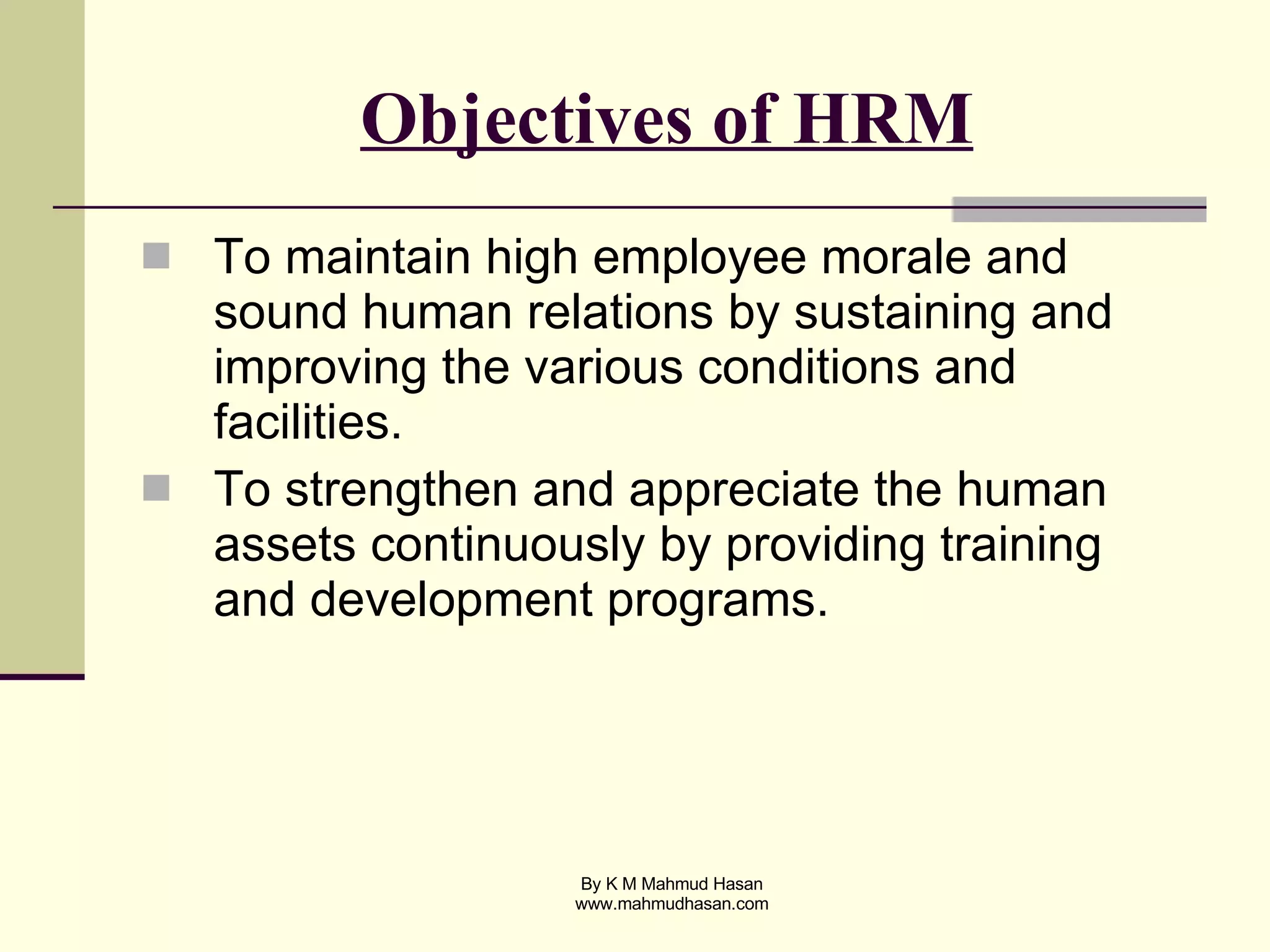 Objectives of HRM To maintain high employee morale and sound human relations by sustaining and improving the various conditions and facilities. To strengthen and appreciate the human assets continuously by providing training and development programs. 
