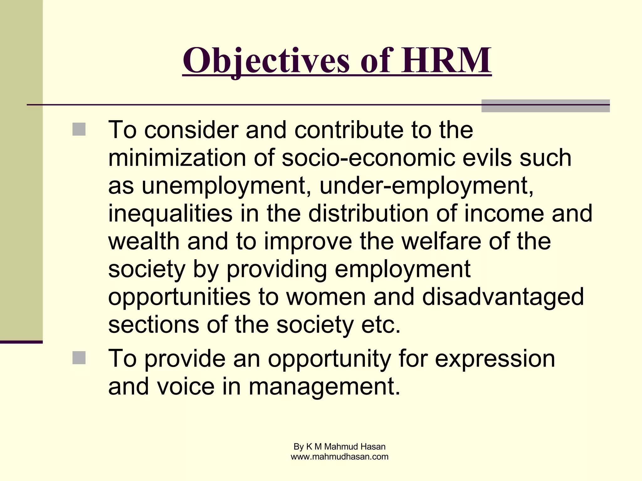 Objectives of HRM To consider and contribute to the minimization of socio-economic evils such as unemployment, under-employment, inequalities in the distribution of income and wealth and to improve the welfare of the society by providing employment opportunities to women and disadvantaged sections of the society etc. To provide an opportunity for expression and voice in management. 