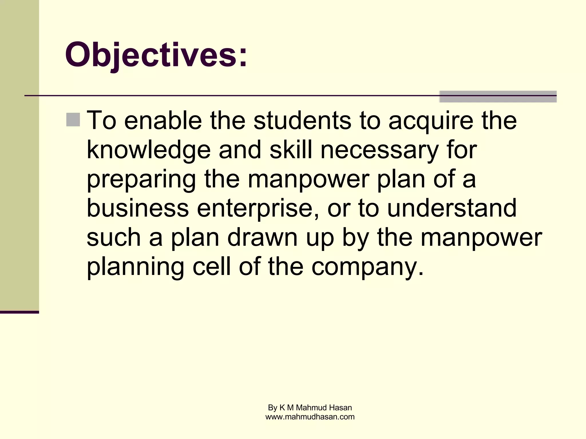 Objectives: To enable the students to acquire the knowledge and skill necessary for preparing the manpower plan of a business enterprise, or to understand such a plan drawn up by the manpower planning cell of the company. 