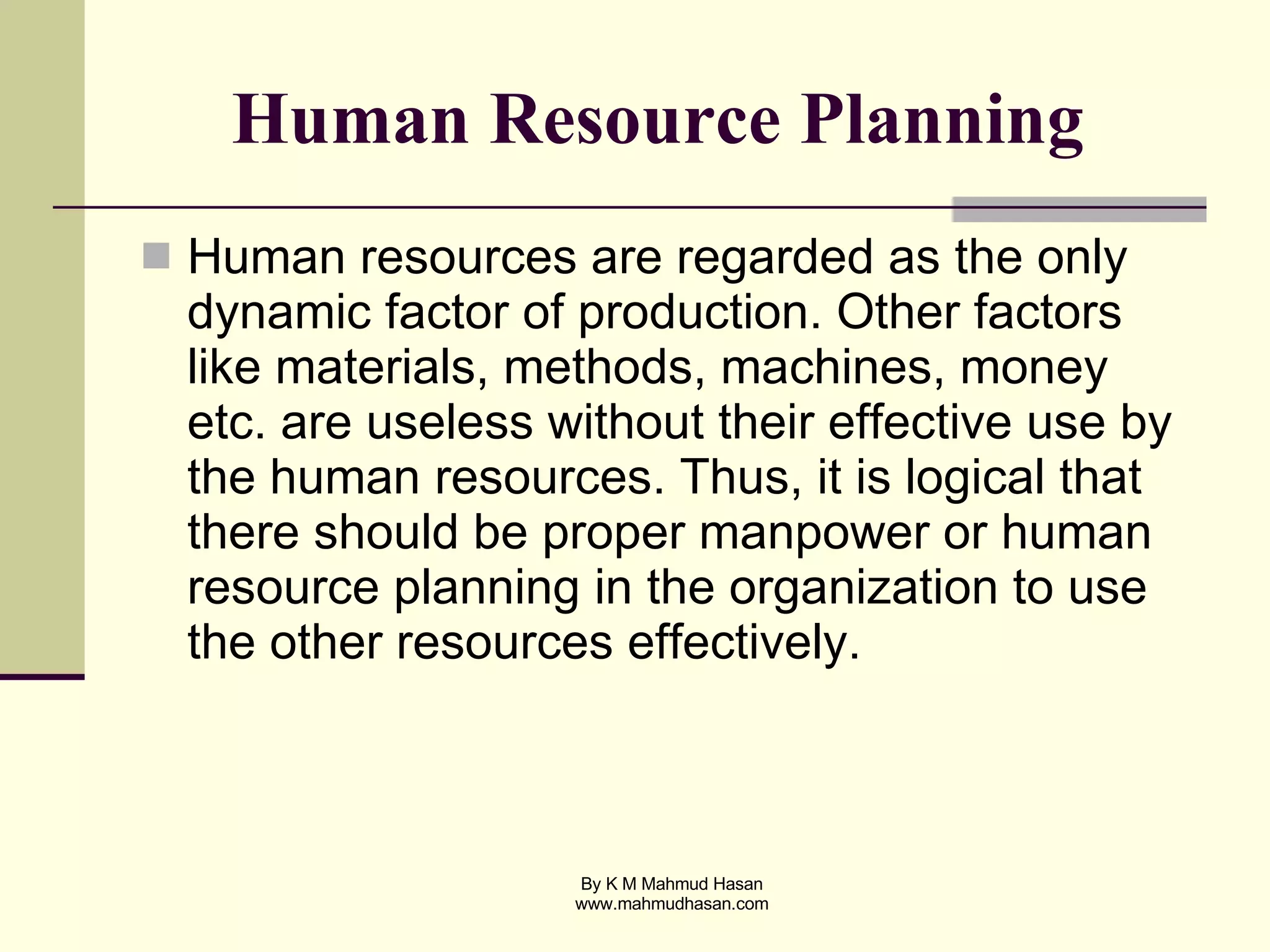 Human Resource Planning   Human resources are regarded as the only dynamic factor of production. Other factors like materials, methods, machines, money etc. are useless without their effective use by the human resources. Thus, it is logical that there should be proper manpower or human resource planning in the organization to use the other resources effectively. 