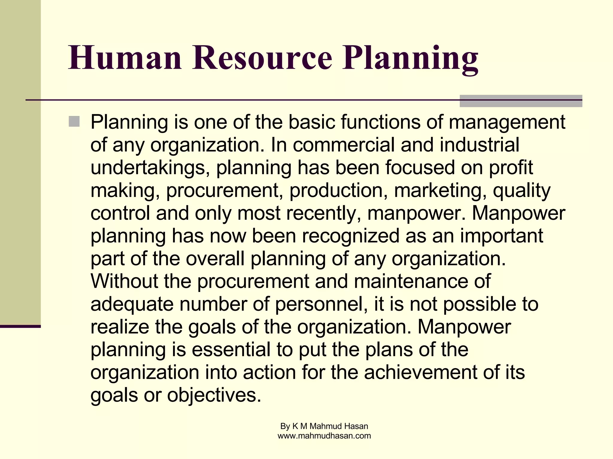 Human Resource Planning Planning is one of the basic functions of management of any organization. In commercial and industrial undertakings, planning has been focused on profit making, procurement, production, marketing, quality control and only most recently, manpower. Manpower planning has now been recognized as an important part of the overall planning of any organization. Without the procurement and maintenance of adequate number of personnel, it is not possible to realize the goals of the organization. Manpower planning is essential to put the plans of the organization into action for the achievement of its goals or objectives. 