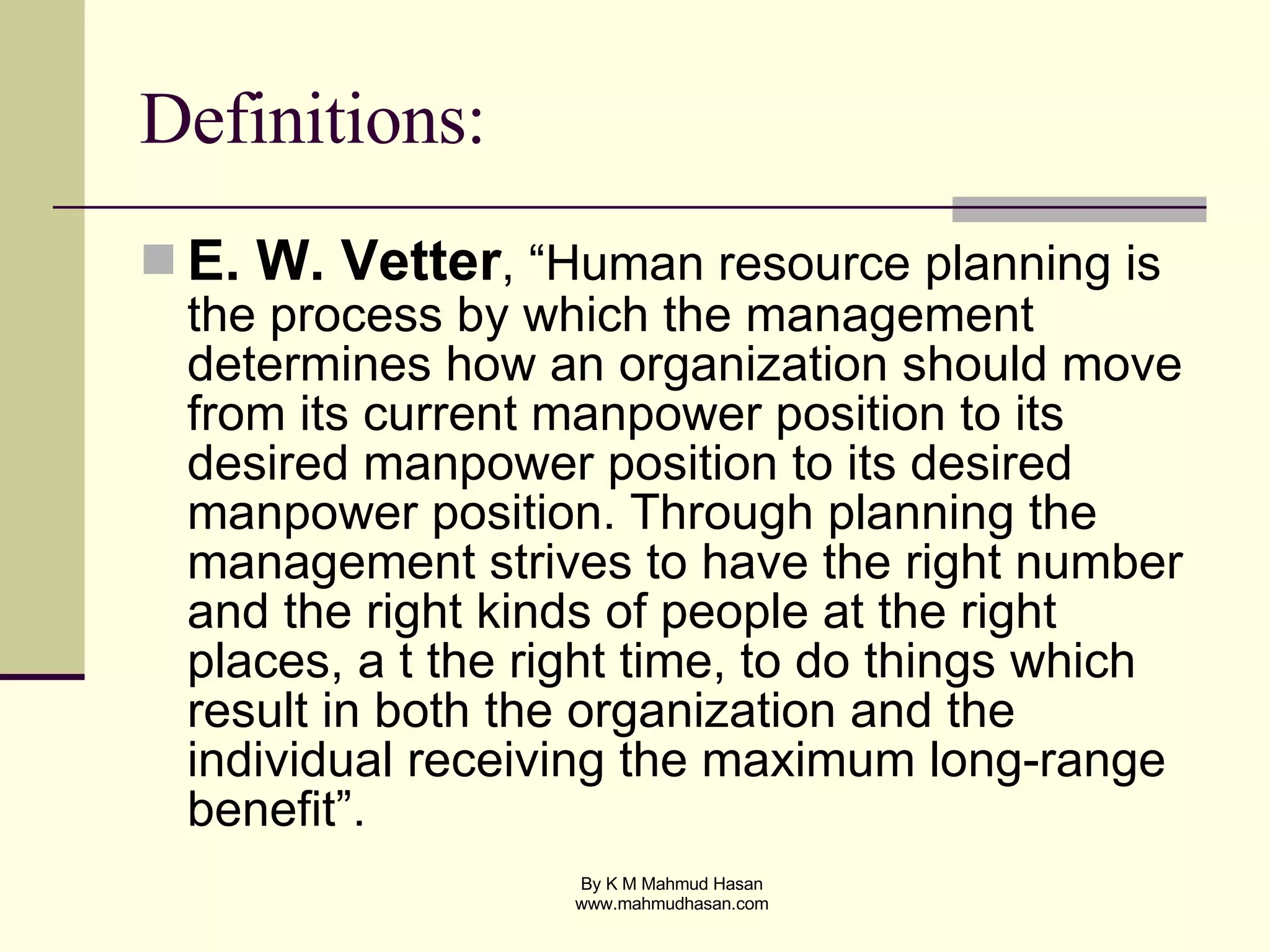 Definitions: E. W. Vetter , “Human resource planning is the process by which the management determines how an organization should move from its current manpower position to its desired manpower position to its desired manpower position. Through planning the management strives to have the right number and the right kinds of people at the right places, a t the right time, to do things which result in both the organization and the individual receiving the maximum long-range benefit”. 