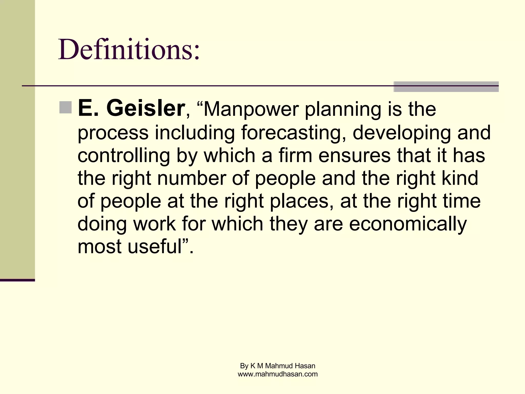Definitions: E. Geisler , “Manpower planning is the process including forecasting, developing and controlling by which a firm ensures that it has the right number of people and the right kind of people at the right places, at the right time doing work for which they are economically most useful”. 