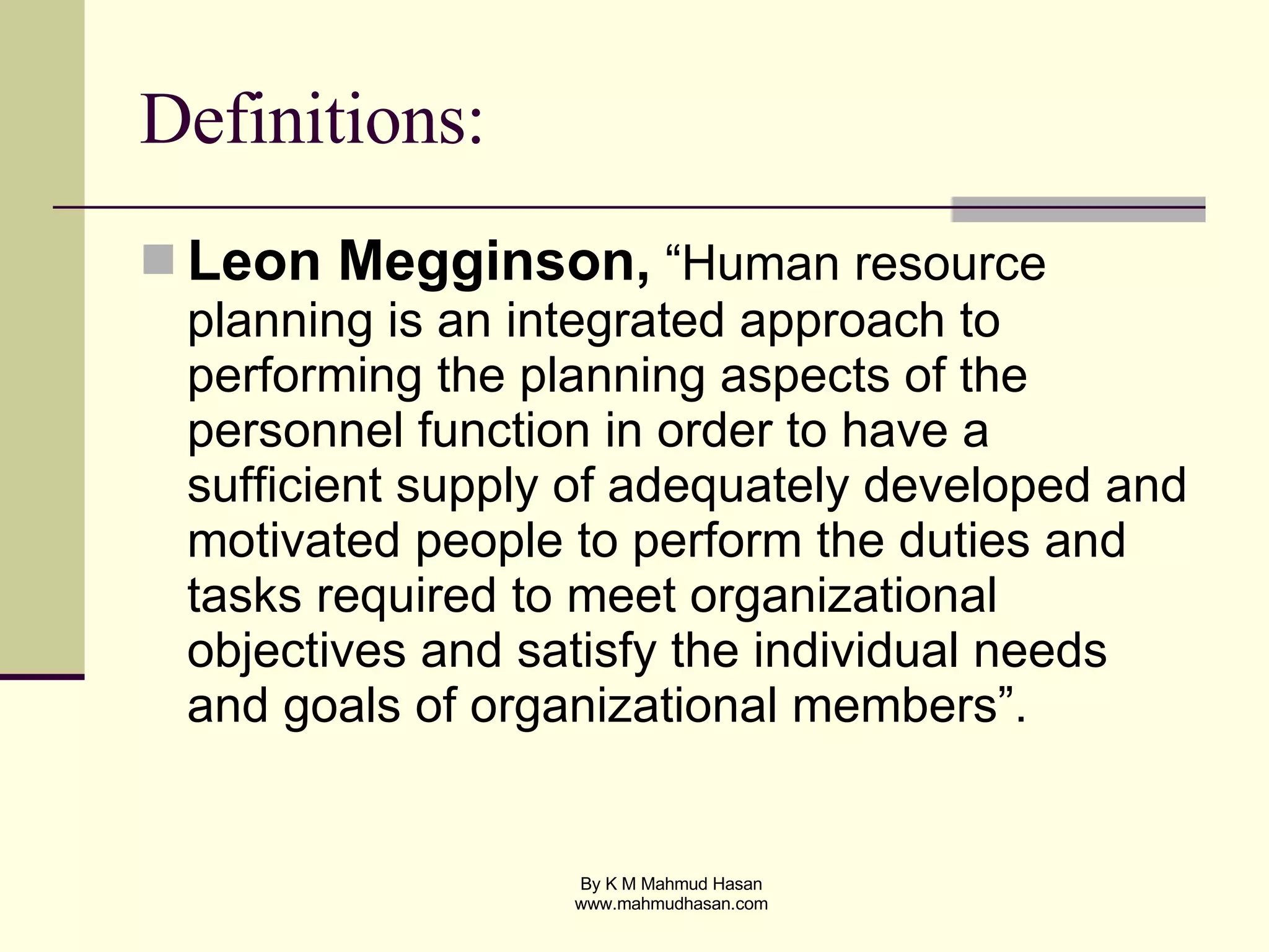 Definitions: Leon Megginson,  “Human resource planning is an integrated approach to performing the planning aspects of the personnel function in order to have a sufficient supply of adequately developed and motivated people to perform the duties and tasks required to meet organizational objectives and satisfy the individual needs and goals of organizational members”. 