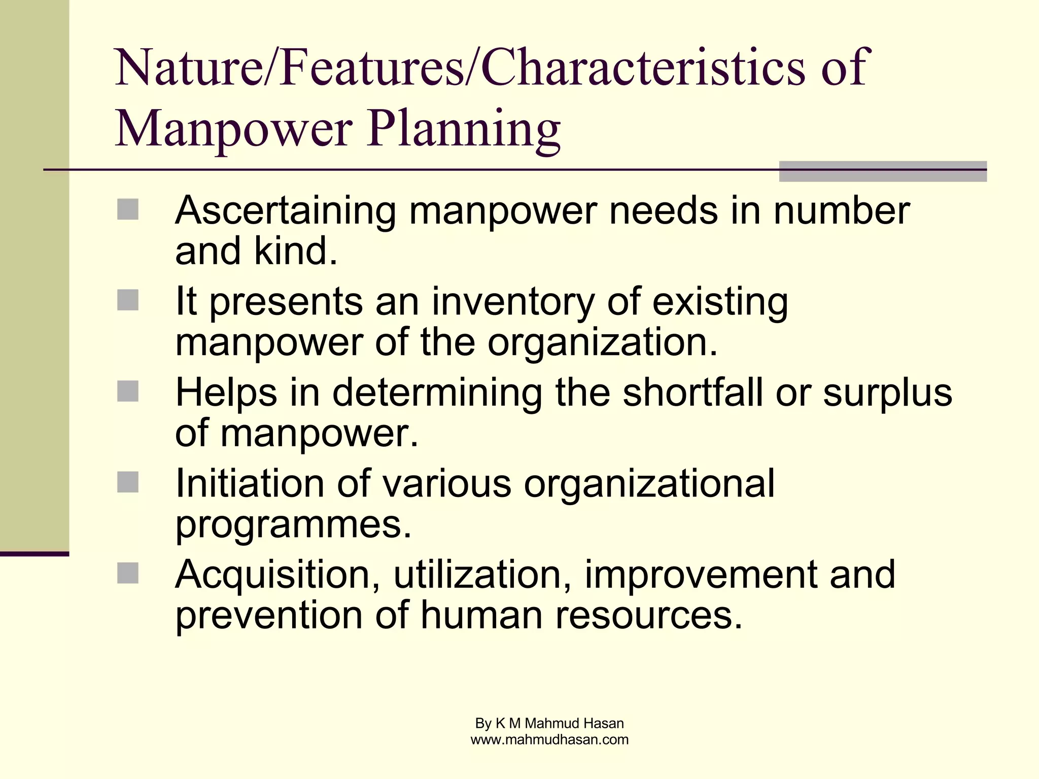 Nature/Features/Characteristics of Manpower Planning  Ascertaining manpower needs in number and kind. It presents an inventory of existing manpower of the organization. Helps in determining the shortfall or surplus of manpower. Initiation of various organizational programmes. Acquisition, utilization, improvement and prevention of human resources. 