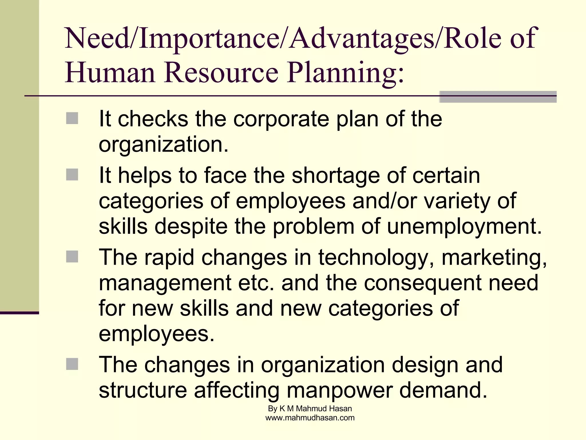 Need/Importance/Advantages/Role of Human Resource Planning: It checks the corporate plan of the organization. It helps to face the shortage of certain categories of employees and/or variety of skills despite the problem of unemployment. The rapid changes in technology, marketing, management etc. and the consequent need for new skills and new categories of employees. The changes in organization design and structure affecting manpower demand. 