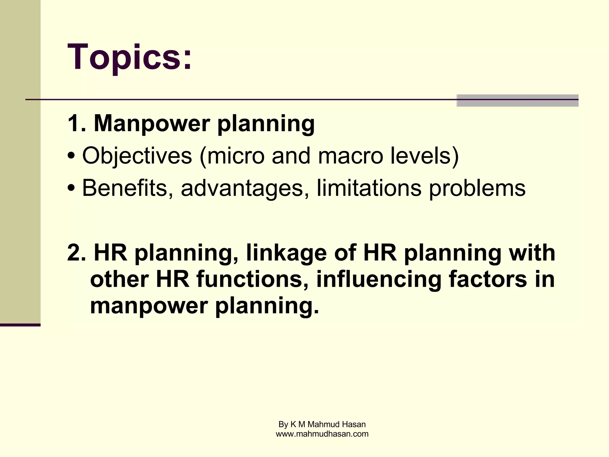 Topics: 1. Manpower planning •  Objectives (micro and macro levels) •  Benefits, advantages, limitations problems 2. HR planning, linkage of HR planning with other HR functions, influencing factors in manpower planning. 
