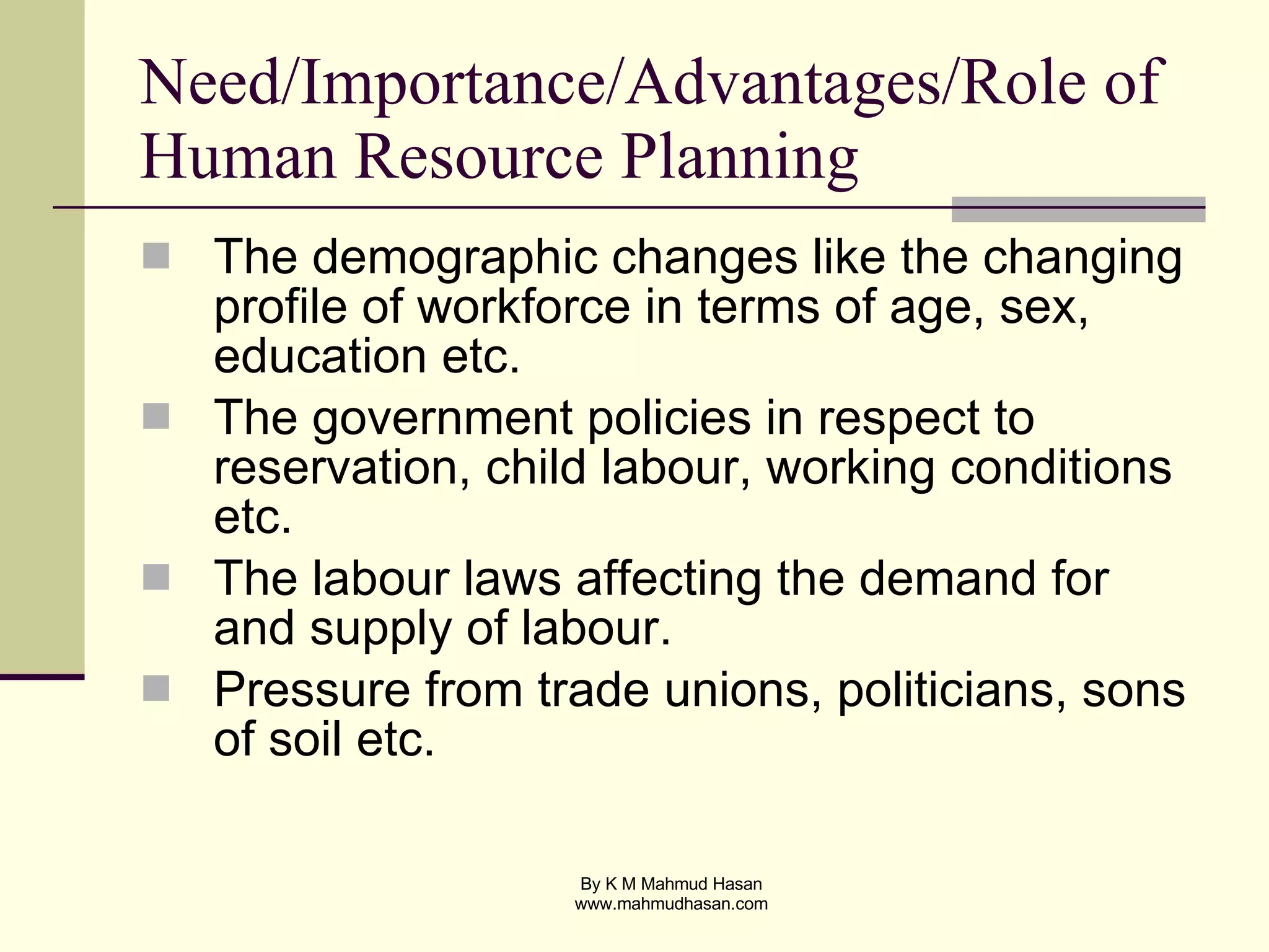 Need/Importance/Advantages/Role of Human Resource Planning The demographic changes like the changing profile of workforce in terms of age, sex, education etc. The government policies in respect to reservation, child labour, working conditions etc. The labour laws affecting the demand for and supply of labour. Pressure from trade unions, politicians, sons of soil etc. 