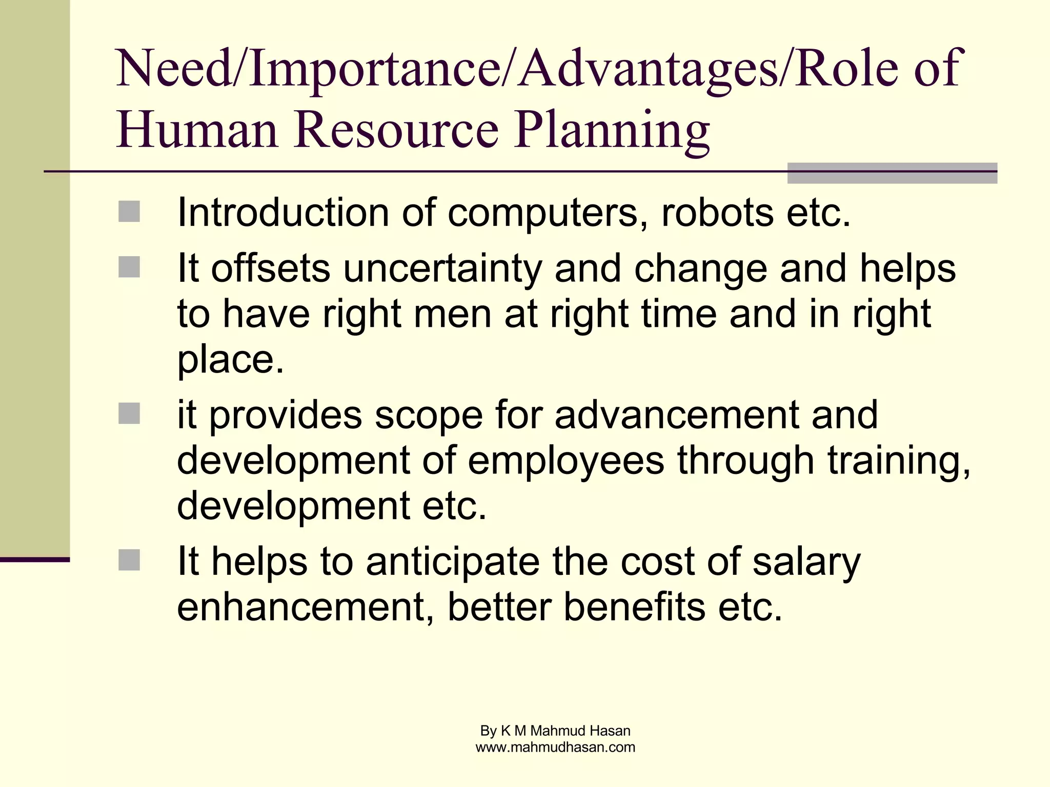 Need/Importance/Advantages/Role of Human Resource Planning Introduction of computers, robots etc. It offsets uncertainty and change and helps to have right men at right time and in right place. it provides scope for advancement and development of employees through training, development etc. It helps to anticipate the cost of salary enhancement, better benefits etc. 