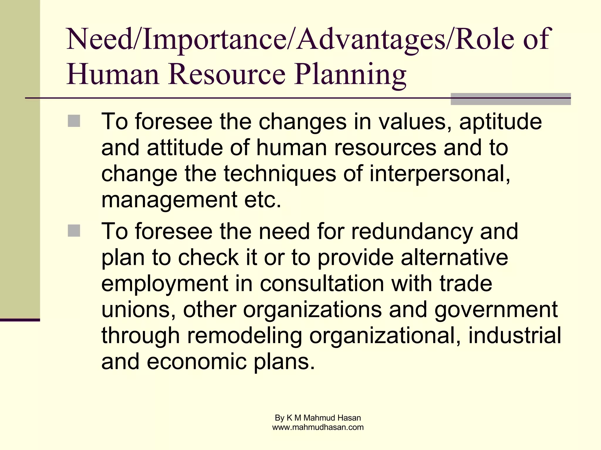 Need/Importance/Advantages/Role of Human Resource Planning To foresee the changes in values, aptitude and attitude of human resources and to change the techniques of interpersonal, management etc. To foresee the need for redundancy and plan to check it or to provide alternative employment in consultation with trade unions, other organizations and government through remodeling organizational, industrial and economic plans. 